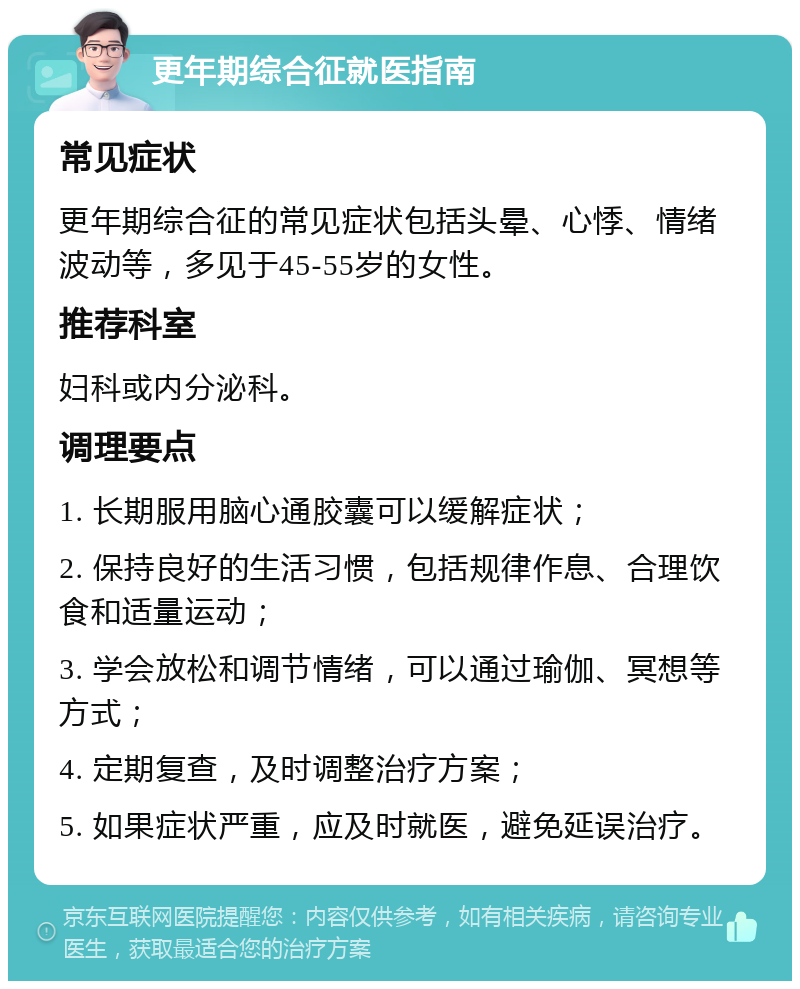 更年期综合征就医指南 常见症状 更年期综合征的常见症状包括头晕、心悸、情绪波动等，多见于45-55岁的女性。 推荐科室 妇科或内分泌科。 调理要点 1. 长期服用脑心通胶囊可以缓解症状； 2. 保持良好的生活习惯，包括规律作息、合理饮食和适量运动； 3. 学会放松和调节情绪，可以通过瑜伽、冥想等方式； 4. 定期复查，及时调整治疗方案； 5. 如果症状严重，应及时就医，避免延误治疗。