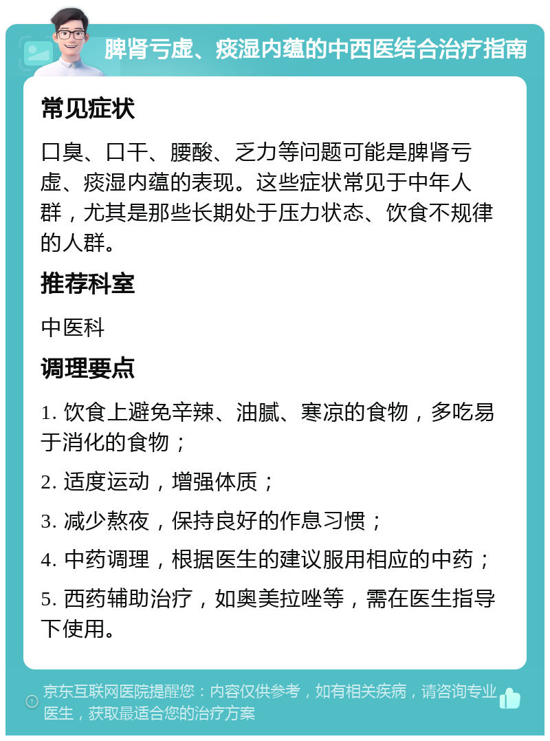 脾肾亏虚、痰湿内蕴的中西医结合治疗指南 常见症状 口臭、口干、腰酸、乏力等问题可能是脾肾亏虚、痰湿内蕴的表现。这些症状常见于中年人群，尤其是那些长期处于压力状态、饮食不规律的人群。 推荐科室 中医科 调理要点 1. 饮食上避免辛辣、油腻、寒凉的食物，多吃易于消化的食物； 2. 适度运动，增强体质； 3. 减少熬夜，保持良好的作息习惯； 4. 中药调理，根据医生的建议服用相应的中药； 5. 西药辅助治疗，如奥美拉唑等，需在医生指导下使用。