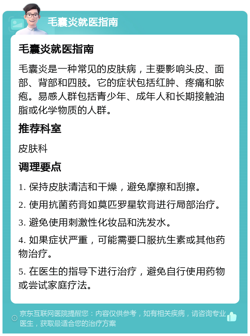 毛囊炎就医指南 毛囊炎就医指南 毛囊炎是一种常见的皮肤病，主要影响头皮、面部、背部和四肢。它的症状包括红肿、疼痛和脓疱。易感人群包括青少年、成年人和长期接触油脂或化学物质的人群。 推荐科室 皮肤科 调理要点 1. 保持皮肤清洁和干燥，避免摩擦和刮擦。 2. 使用抗菌药膏如莫匹罗星软膏进行局部治疗。 3. 避免使用刺激性化妆品和洗发水。 4. 如果症状严重，可能需要口服抗生素或其他药物治疗。 5. 在医生的指导下进行治疗，避免自行使用药物或尝试家庭疗法。