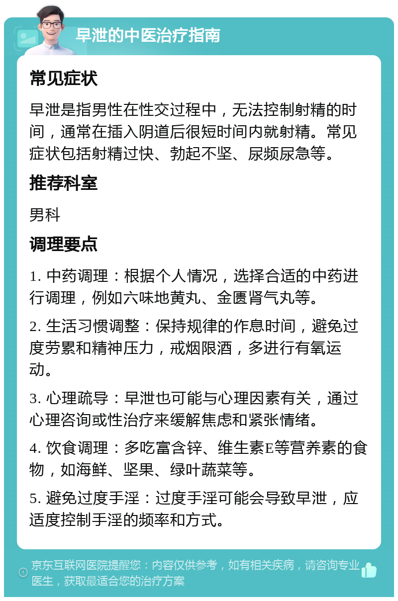 早泄的中医治疗指南 常见症状 早泄是指男性在性交过程中，无法控制射精的时间，通常在插入阴道后很短时间内就射精。常见症状包括射精过快、勃起不坚、尿频尿急等。 推荐科室 男科 调理要点 1. 中药调理：根据个人情况，选择合适的中药进行调理，例如六味地黄丸、金匮肾气丸等。 2. 生活习惯调整：保持规律的作息时间，避免过度劳累和精神压力，戒烟限酒，多进行有氧运动。 3. 心理疏导：早泄也可能与心理因素有关，通过心理咨询或性治疗来缓解焦虑和紧张情绪。 4. 饮食调理：多吃富含锌、维生素E等营养素的食物，如海鲜、坚果、绿叶蔬菜等。 5. 避免过度手淫：过度手淫可能会导致早泄，应适度控制手淫的频率和方式。