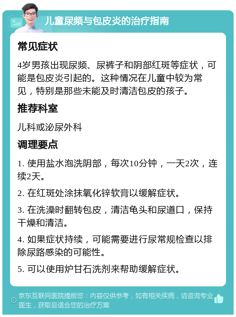 儿童尿频与包皮炎的治疗指南 常见症状 4岁男孩出现尿频、尿裤子和阴部红斑等症状，可能是包皮炎引起的。这种情况在儿童中较为常见，特别是那些未能及时清洁包皮的孩子。 推荐科室 儿科或泌尿外科 调理要点 1. 使用盐水泡洗阴部，每次10分钟，一天2次，连续2天。 2. 在红斑处涂抹氧化锌软膏以缓解症状。 3. 在洗澡时翻转包皮，清洁龟头和尿道口，保持干燥和清洁。 4. 如果症状持续，可能需要进行尿常规检查以排除尿路感染的可能性。 5. 可以使用炉甘石洗剂来帮助缓解症状。