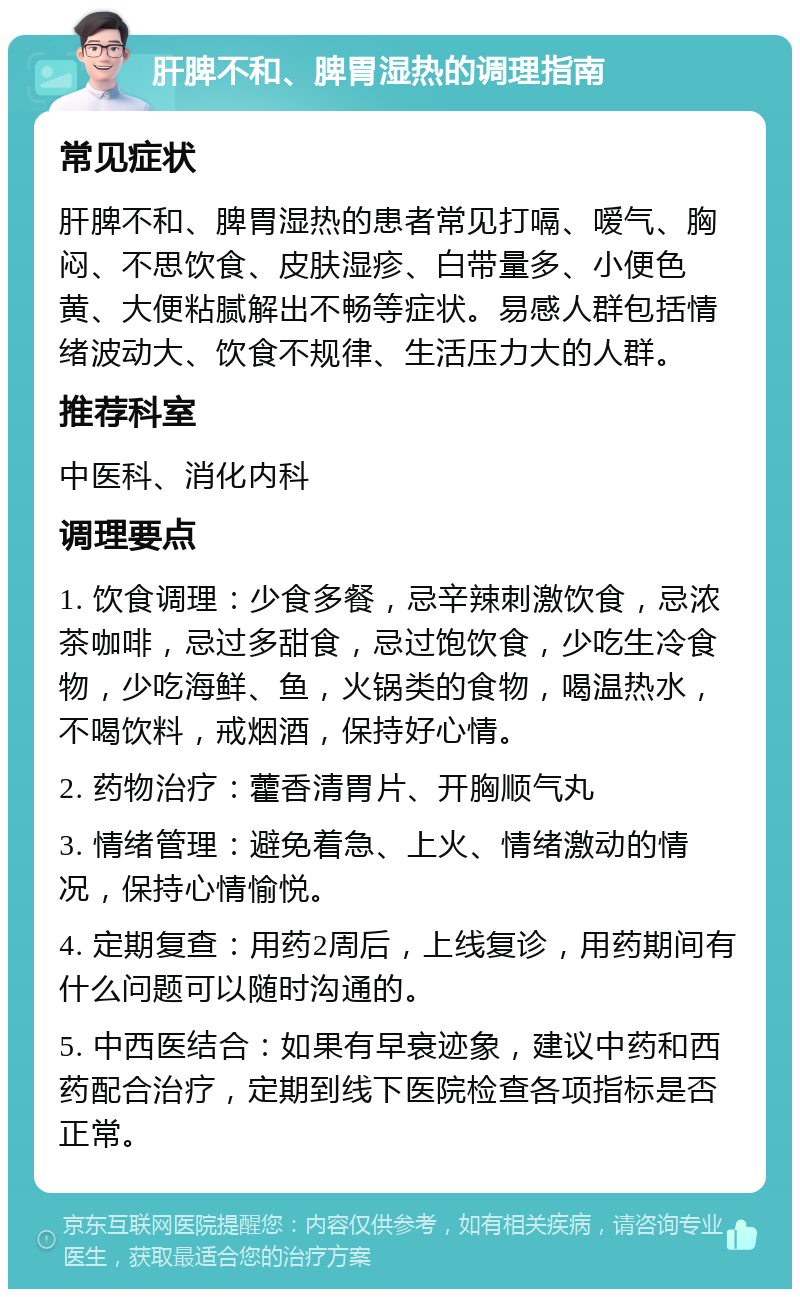 肝脾不和、脾胃湿热的调理指南 常见症状 肝脾不和、脾胃湿热的患者常见打嗝、嗳气、胸闷、不思饮食、皮肤湿疹、白带量多、小便色黄、大便粘腻解出不畅等症状。易感人群包括情绪波动大、饮食不规律、生活压力大的人群。 推荐科室 中医科、消化内科 调理要点 1. 饮食调理：少食多餐，忌辛辣刺激饮食，忌浓茶咖啡，忌过多甜食，忌过饱饮食，少吃生冷食物，少吃海鲜、鱼，火锅类的食物，喝温热水，不喝饮料，戒烟酒，保持好心情。 2. 药物治疗：藿香清胃片、开胸顺气丸 3. 情绪管理：避免着急、上火、情绪激动的情况，保持心情愉悦。 4. 定期复查：用药2周后，上线复诊，用药期间有什么问题可以随时沟通的。 5. 中西医结合：如果有早衰迹象，建议中药和西药配合治疗，定期到线下医院检查各项指标是否正常。