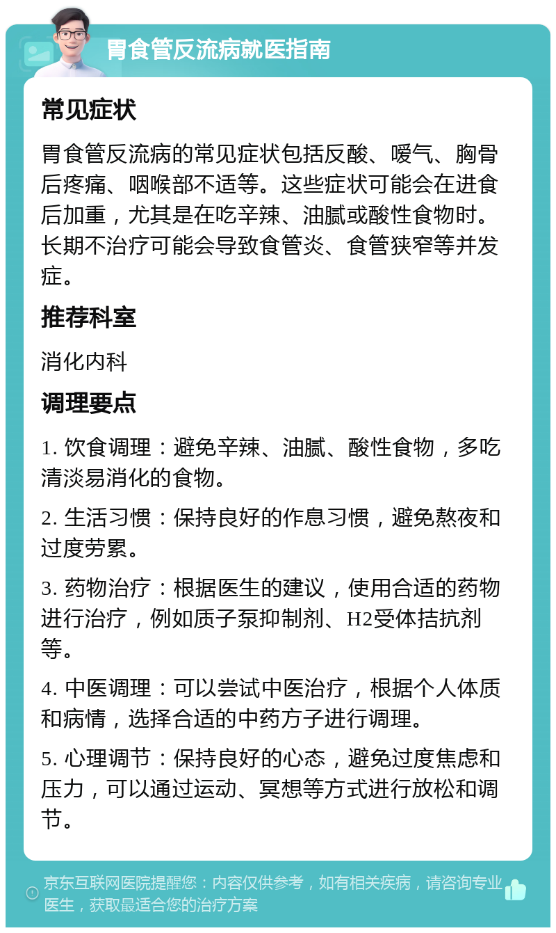 胃食管反流病就医指南 常见症状 胃食管反流病的常见症状包括反酸、嗳气、胸骨后疼痛、咽喉部不适等。这些症状可能会在进食后加重，尤其是在吃辛辣、油腻或酸性食物时。长期不治疗可能会导致食管炎、食管狭窄等并发症。 推荐科室 消化内科 调理要点 1. 饮食调理：避免辛辣、油腻、酸性食物，多吃清淡易消化的食物。 2. 生活习惯：保持良好的作息习惯，避免熬夜和过度劳累。 3. 药物治疗：根据医生的建议，使用合适的药物进行治疗，例如质子泵抑制剂、H2受体拮抗剂等。 4. 中医调理：可以尝试中医治疗，根据个人体质和病情，选择合适的中药方子进行调理。 5. 心理调节：保持良好的心态，避免过度焦虑和压力，可以通过运动、冥想等方式进行放松和调节。