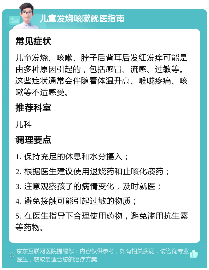 儿童发烧咳嗽就医指南 常见症状 儿童发烧、咳嗽、脖子后背耳后发红发痒可能是由多种原因引起的，包括感冒、流感、过敏等。这些症状通常会伴随着体温升高、喉咙疼痛、咳嗽等不适感受。 推荐科室 儿科 调理要点 1. 保持充足的休息和水分摄入； 2. 根据医生建议使用退烧药和止咳化痰药； 3. 注意观察孩子的病情变化，及时就医； 4. 避免接触可能引起过敏的物质； 5. 在医生指导下合理使用药物，避免滥用抗生素等药物。