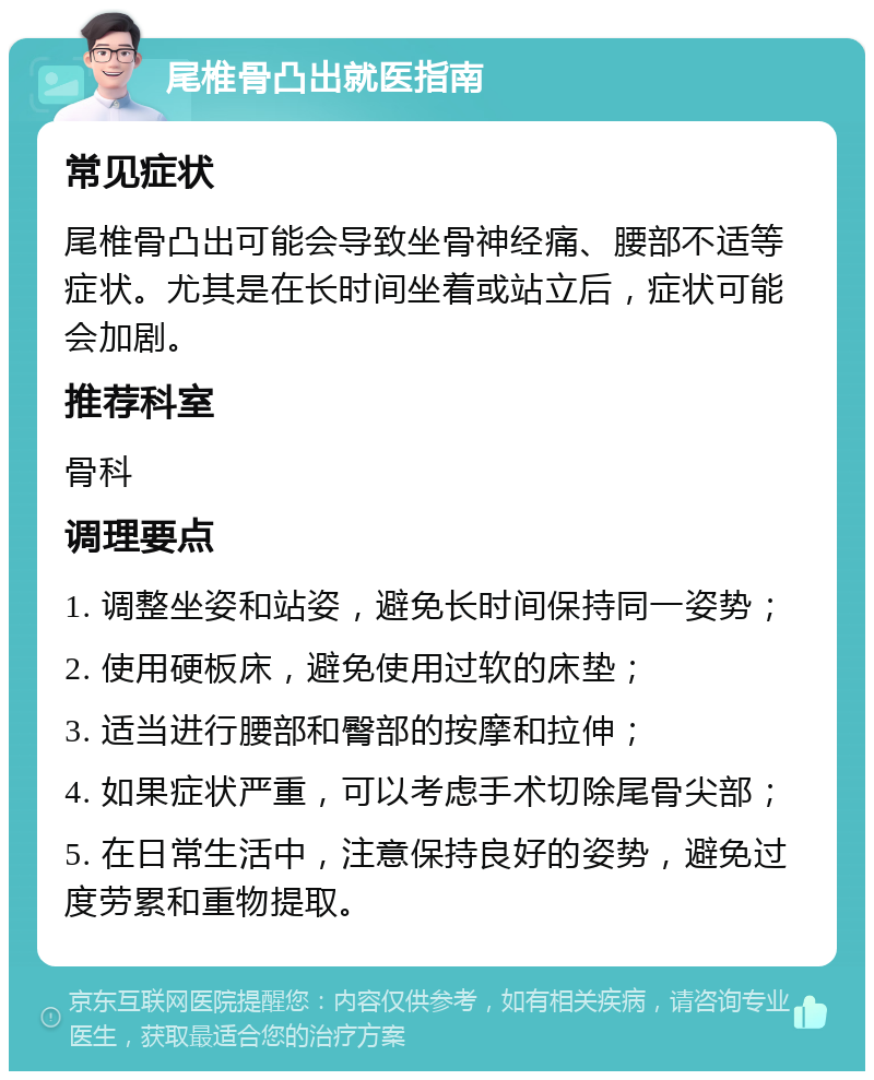 尾椎骨凸出就医指南 常见症状 尾椎骨凸出可能会导致坐骨神经痛、腰部不适等症状。尤其是在长时间坐着或站立后，症状可能会加剧。 推荐科室 骨科 调理要点 1. 调整坐姿和站姿，避免长时间保持同一姿势； 2. 使用硬板床，避免使用过软的床垫； 3. 适当进行腰部和臀部的按摩和拉伸； 4. 如果症状严重，可以考虑手术切除尾骨尖部； 5. 在日常生活中，注意保持良好的姿势，避免过度劳累和重物提取。