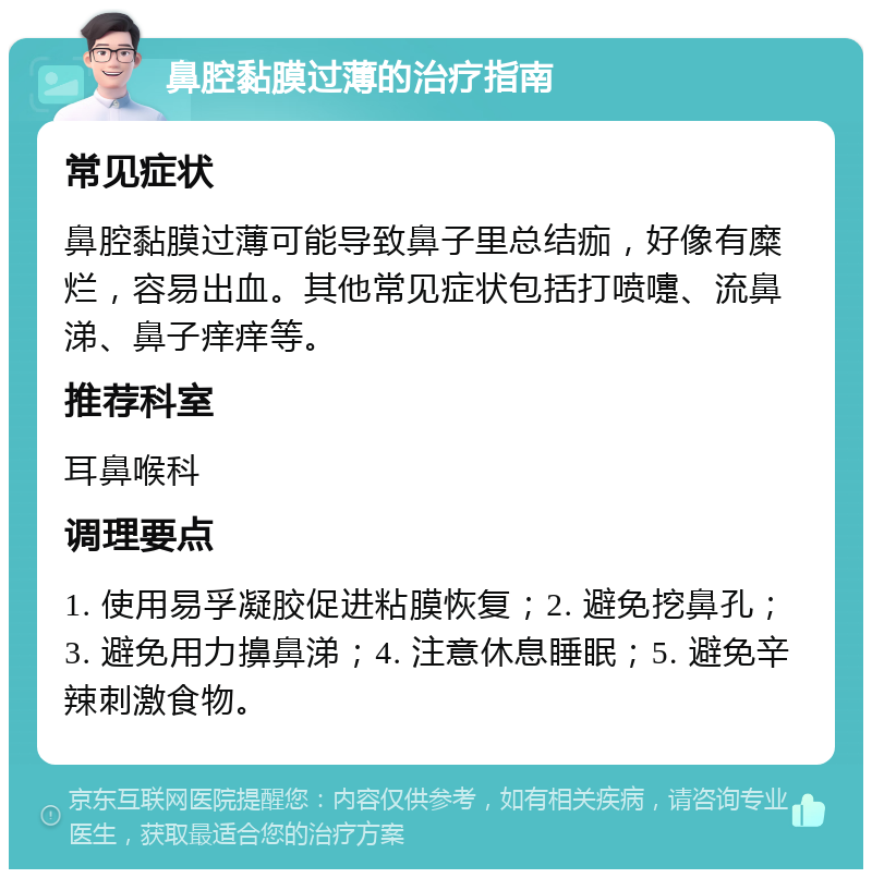 鼻腔黏膜过薄的治疗指南 常见症状 鼻腔黏膜过薄可能导致鼻子里总结痂，好像有糜烂，容易出血。其他常见症状包括打喷嚏、流鼻涕、鼻子痒痒等。 推荐科室 耳鼻喉科 调理要点 1. 使用易孚凝胶促进粘膜恢复；2. 避免挖鼻孔；3. 避免用力擤鼻涕；4. 注意休息睡眠；5. 避免辛辣刺激食物。