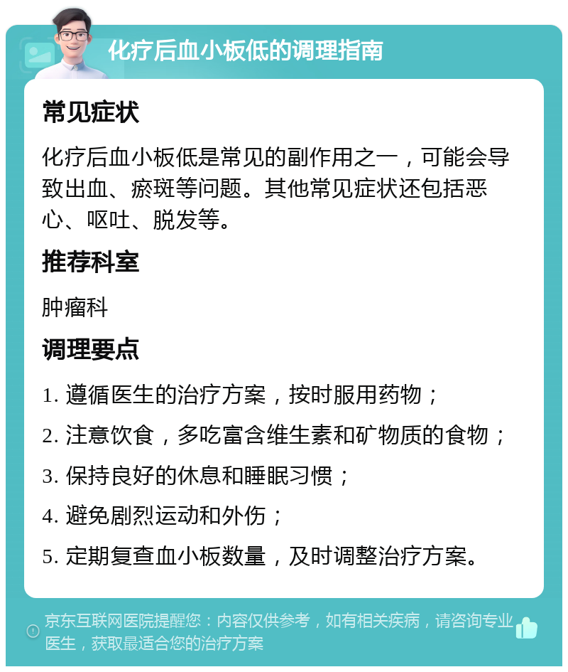 化疗后血小板低的调理指南 常见症状 化疗后血小板低是常见的副作用之一，可能会导致出血、瘀斑等问题。其他常见症状还包括恶心、呕吐、脱发等。 推荐科室 肿瘤科 调理要点 1. 遵循医生的治疗方案，按时服用药物； 2. 注意饮食，多吃富含维生素和矿物质的食物； 3. 保持良好的休息和睡眠习惯； 4. 避免剧烈运动和外伤； 5. 定期复查血小板数量，及时调整治疗方案。