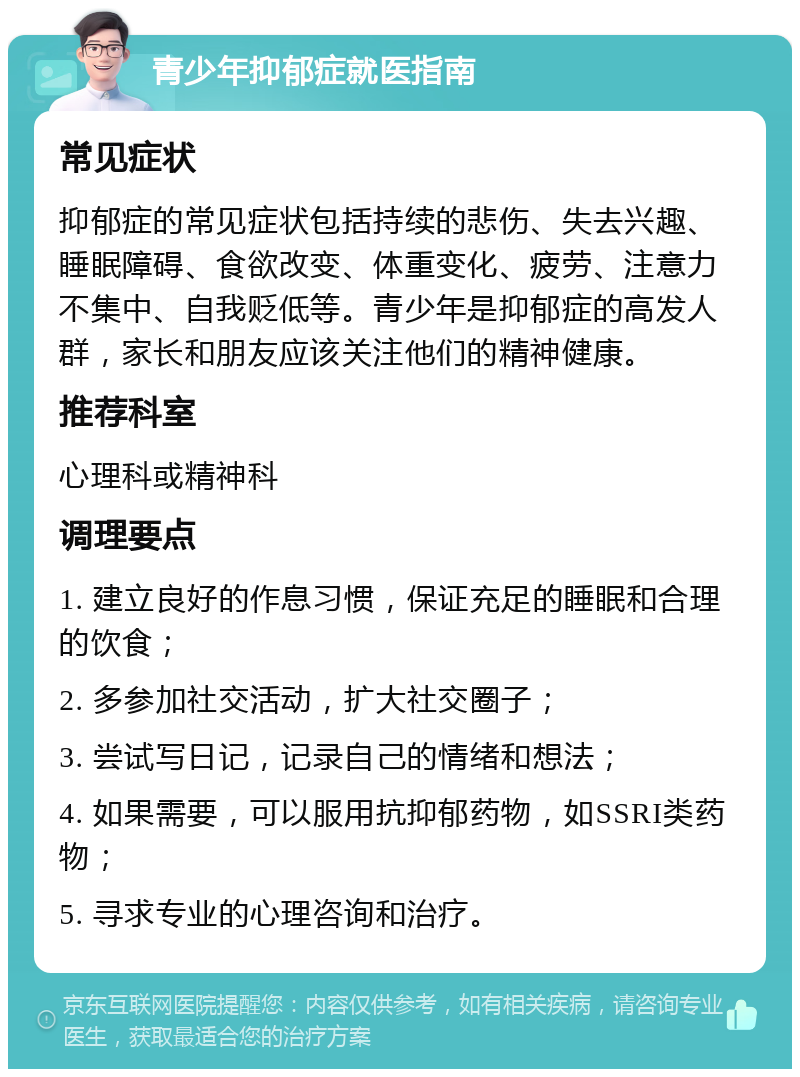 青少年抑郁症就医指南 常见症状 抑郁症的常见症状包括持续的悲伤、失去兴趣、睡眠障碍、食欲改变、体重变化、疲劳、注意力不集中、自我贬低等。青少年是抑郁症的高发人群，家长和朋友应该关注他们的精神健康。 推荐科室 心理科或精神科 调理要点 1. 建立良好的作息习惯，保证充足的睡眠和合理的饮食； 2. 多参加社交活动，扩大社交圈子； 3. 尝试写日记，记录自己的情绪和想法； 4. 如果需要，可以服用抗抑郁药物，如SSRI类药物； 5. 寻求专业的心理咨询和治疗。