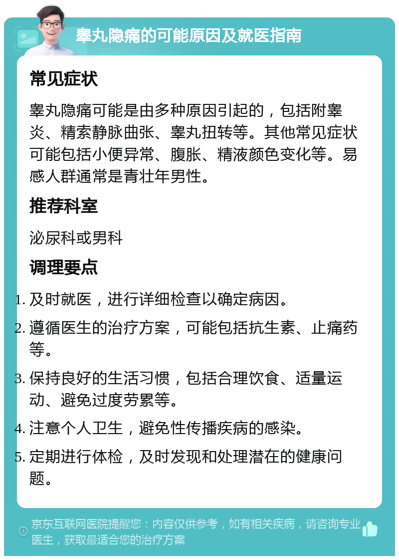 睾丸隐痛的可能原因及就医指南 常见症状 睾丸隐痛可能是由多种原因引起的，包括附睾炎、精索静脉曲张、睾丸扭转等。其他常见症状可能包括小便异常、腹胀、精液颜色变化等。易感人群通常是青壮年男性。 推荐科室 泌尿科或男科 调理要点 及时就医，进行详细检查以确定病因。 遵循医生的治疗方案，可能包括抗生素、止痛药等。 保持良好的生活习惯，包括合理饮食、适量运动、避免过度劳累等。 注意个人卫生，避免性传播疾病的感染。 定期进行体检，及时发现和处理潜在的健康问题。