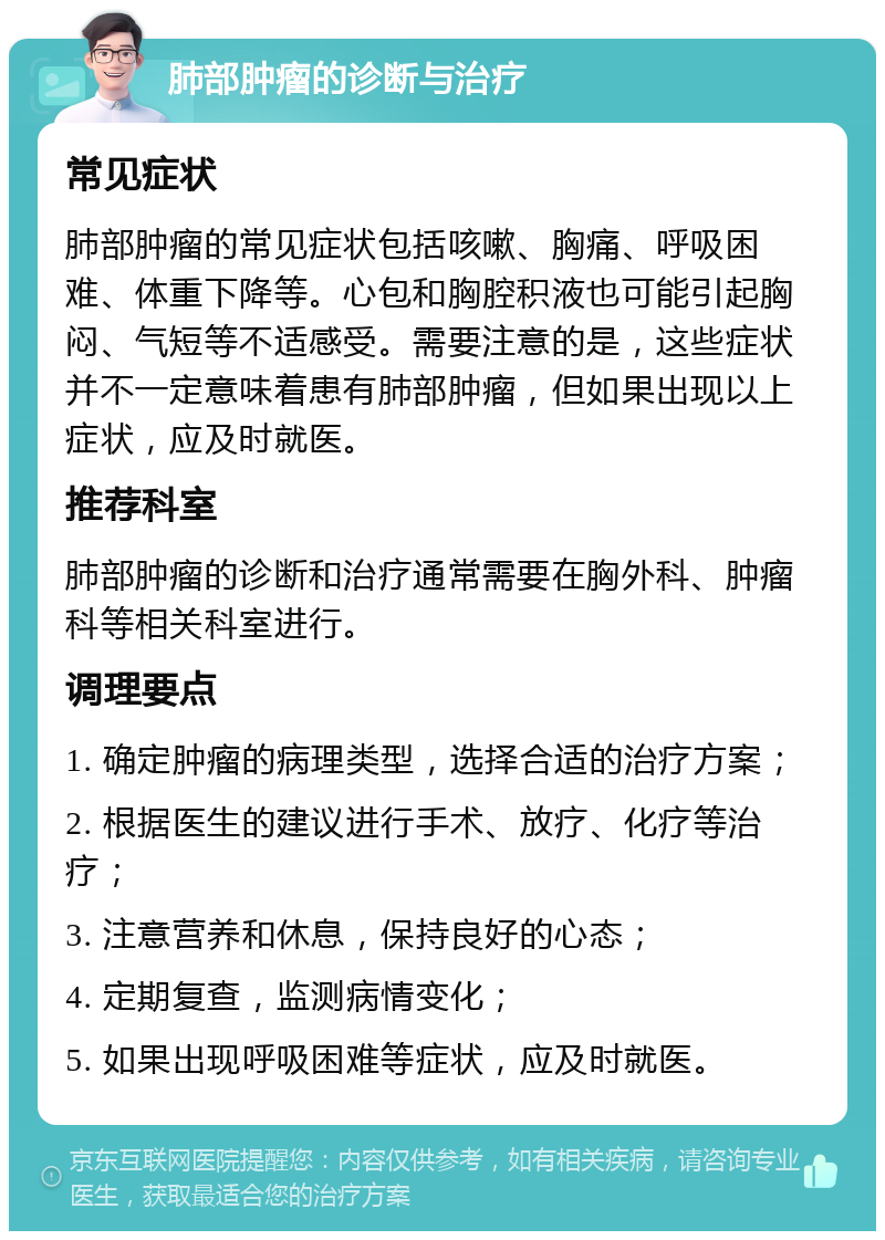 肺部肿瘤的诊断与治疗 常见症状 肺部肿瘤的常见症状包括咳嗽、胸痛、呼吸困难、体重下降等。心包和胸腔积液也可能引起胸闷、气短等不适感受。需要注意的是，这些症状并不一定意味着患有肺部肿瘤，但如果出现以上症状，应及时就医。 推荐科室 肺部肿瘤的诊断和治疗通常需要在胸外科、肿瘤科等相关科室进行。 调理要点 1. 确定肿瘤的病理类型，选择合适的治疗方案； 2. 根据医生的建议进行手术、放疗、化疗等治疗； 3. 注意营养和休息，保持良好的心态； 4. 定期复查，监测病情变化； 5. 如果出现呼吸困难等症状，应及时就医。