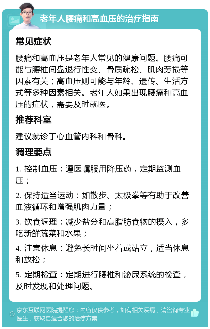 老年人腰痛和高血压的治疗指南 常见症状 腰痛和高血压是老年人常见的健康问题。腰痛可能与腰椎间盘退行性变、骨质疏松、肌肉劳损等因素有关；高血压则可能与年龄、遗传、生活方式等多种因素相关。老年人如果出现腰痛和高血压的症状，需要及时就医。 推荐科室 建议就诊于心血管内科和骨科。 调理要点 1. 控制血压：遵医嘱服用降压药，定期监测血压； 2. 保持适当运动：如散步、太极拳等有助于改善血液循环和增强肌肉力量； 3. 饮食调理：减少盐分和高脂肪食物的摄入，多吃新鲜蔬菜和水果； 4. 注意休息：避免长时间坐着或站立，适当休息和放松； 5. 定期检查：定期进行腰椎和泌尿系统的检查，及时发现和处理问题。