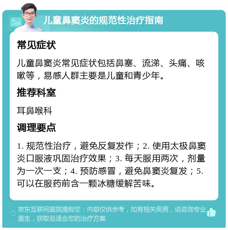 儿童鼻窦炎的规范性治疗指南 常见症状 儿童鼻窦炎常见症状包括鼻塞、流涕、头痛、咳嗽等，易感人群主要是儿童和青少年。 推荐科室 耳鼻喉科 调理要点 1. 规范性治疗，避免反复发作；2. 使用太极鼻窦炎口服液巩固治疗效果；3. 每天服用两次，剂量为一次一支；4. 预防感冒，避免鼻窦炎复发；5. 可以在服药前含一颗冰糖缓解苦味。