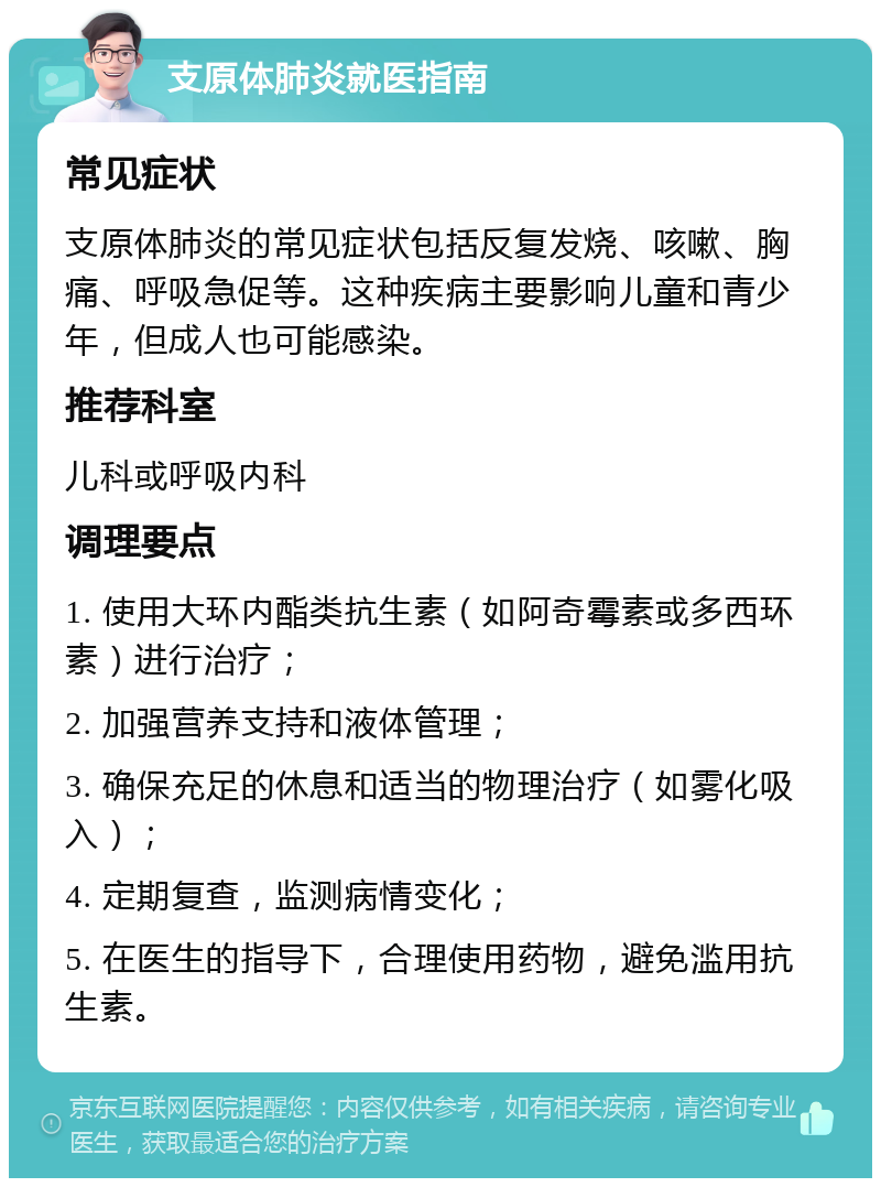 支原体肺炎就医指南 常见症状 支原体肺炎的常见症状包括反复发烧、咳嗽、胸痛、呼吸急促等。这种疾病主要影响儿童和青少年，但成人也可能感染。 推荐科室 儿科或呼吸内科 调理要点 1. 使用大环内酯类抗生素（如阿奇霉素或多西环素）进行治疗； 2. 加强营养支持和液体管理； 3. 确保充足的休息和适当的物理治疗（如雾化吸入）； 4. 定期复查，监测病情变化； 5. 在医生的指导下，合理使用药物，避免滥用抗生素。