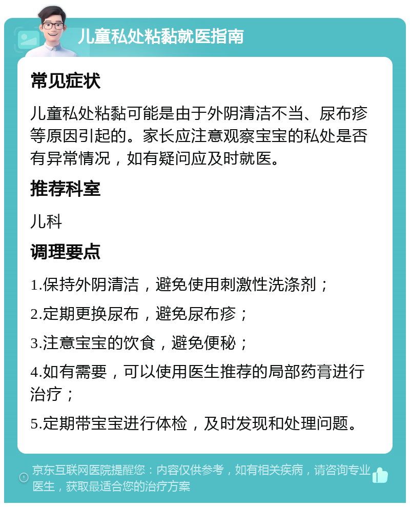 儿童私处粘黏就医指南 常见症状 儿童私处粘黏可能是由于外阴清洁不当、尿布疹等原因引起的。家长应注意观察宝宝的私处是否有异常情况，如有疑问应及时就医。 推荐科室 儿科 调理要点 1.保持外阴清洁，避免使用刺激性洗涤剂； 2.定期更换尿布，避免尿布疹； 3.注意宝宝的饮食，避免便秘； 4.如有需要，可以使用医生推荐的局部药膏进行治疗； 5.定期带宝宝进行体检，及时发现和处理问题。