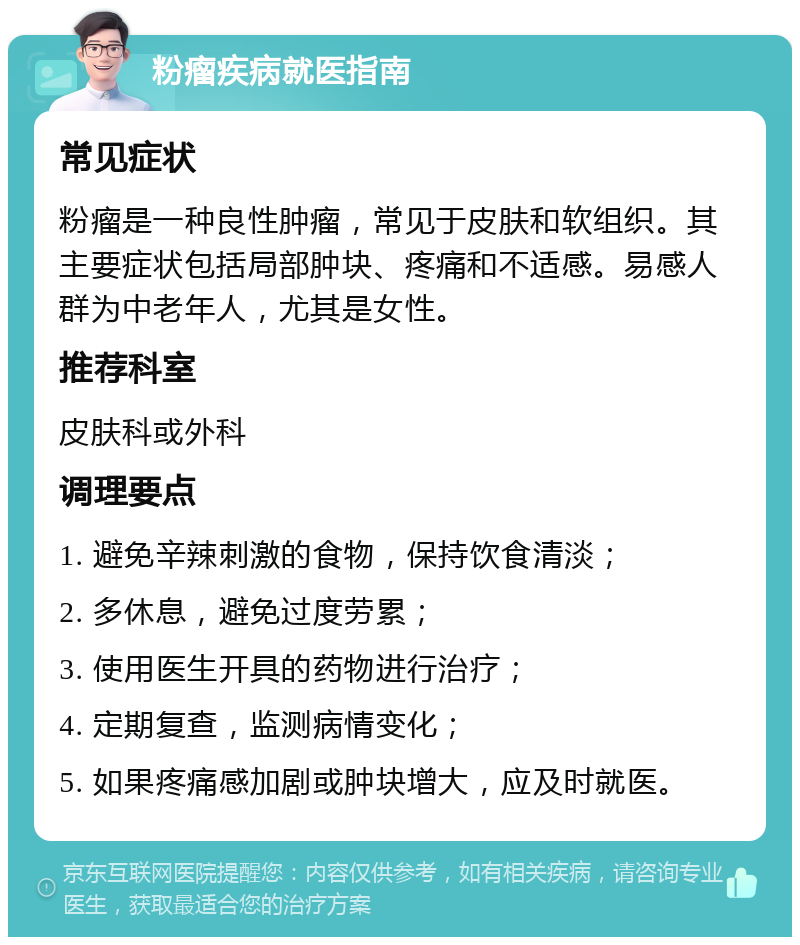 粉瘤疾病就医指南 常见症状 粉瘤是一种良性肿瘤，常见于皮肤和软组织。其主要症状包括局部肿块、疼痛和不适感。易感人群为中老年人，尤其是女性。 推荐科室 皮肤科或外科 调理要点 1. 避免辛辣刺激的食物，保持饮食清淡； 2. 多休息，避免过度劳累； 3. 使用医生开具的药物进行治疗； 4. 定期复查，监测病情变化； 5. 如果疼痛感加剧或肿块增大，应及时就医。