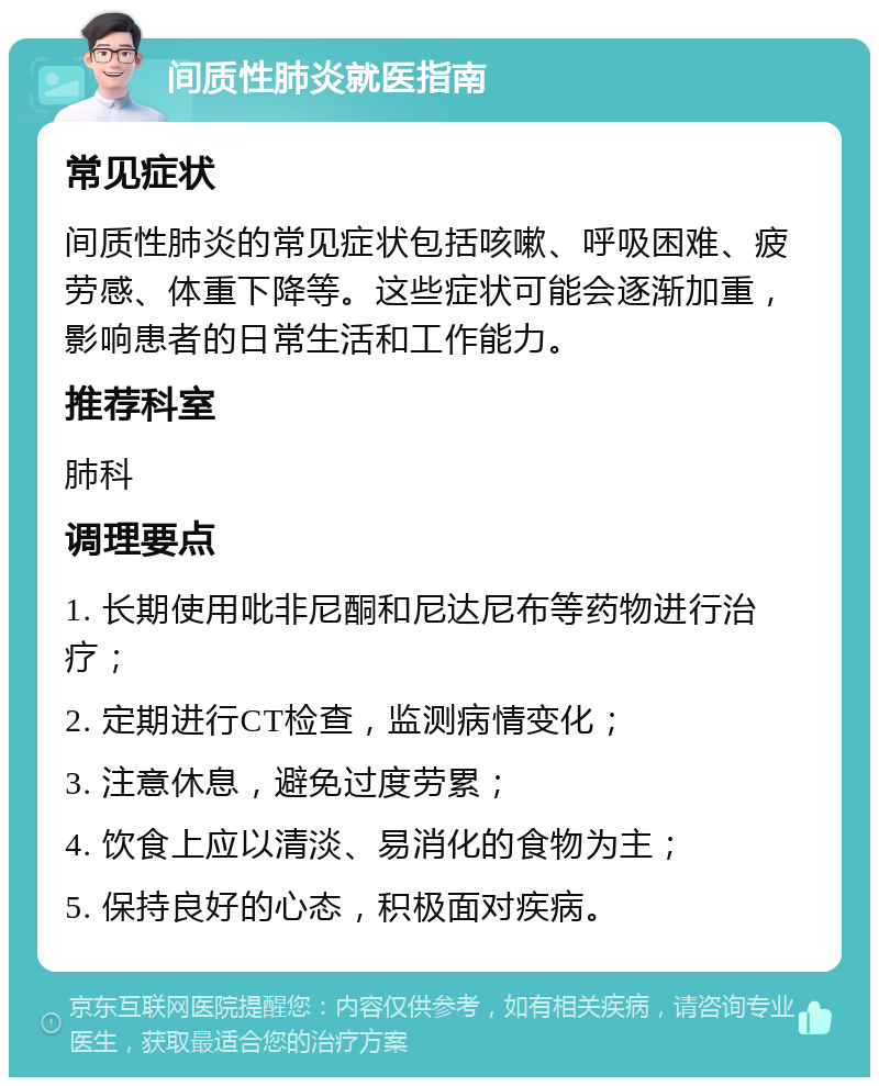 间质性肺炎就医指南 常见症状 间质性肺炎的常见症状包括咳嗽、呼吸困难、疲劳感、体重下降等。这些症状可能会逐渐加重，影响患者的日常生活和工作能力。 推荐科室 肺科 调理要点 1. 长期使用吡非尼酮和尼达尼布等药物进行治疗； 2. 定期进行CT检查，监测病情变化； 3. 注意休息，避免过度劳累； 4. 饮食上应以清淡、易消化的食物为主； 5. 保持良好的心态，积极面对疾病。