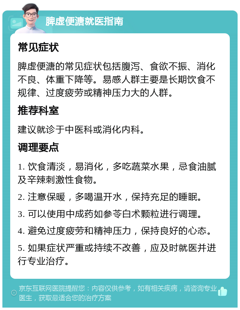 脾虚便溏就医指南 常见症状 脾虚便溏的常见症状包括腹泻、食欲不振、消化不良、体重下降等。易感人群主要是长期饮食不规律、过度疲劳或精神压力大的人群。 推荐科室 建议就诊于中医科或消化内科。 调理要点 1. 饮食清淡，易消化，多吃蔬菜水果，忌食油腻及辛辣刺激性食物。 2. 注意保暖，多喝温开水，保持充足的睡眠。 3. 可以使用中成药如参苓白术颗粒进行调理。 4. 避免过度疲劳和精神压力，保持良好的心态。 5. 如果症状严重或持续不改善，应及时就医并进行专业治疗。