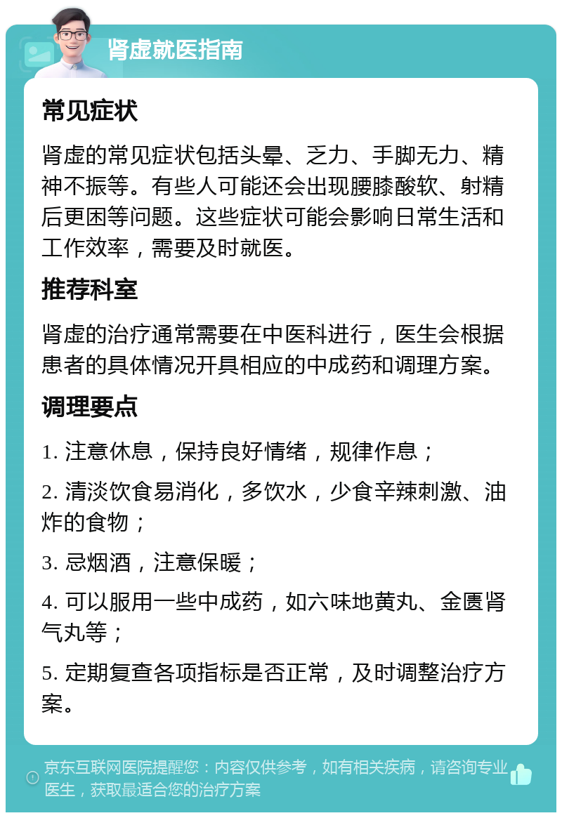 肾虚就医指南 常见症状 肾虚的常见症状包括头晕、乏力、手脚无力、精神不振等。有些人可能还会出现腰膝酸软、射精后更困等问题。这些症状可能会影响日常生活和工作效率，需要及时就医。 推荐科室 肾虚的治疗通常需要在中医科进行，医生会根据患者的具体情况开具相应的中成药和调理方案。 调理要点 1. 注意休息，保持良好情绪，规律作息； 2. 清淡饮食易消化，多饮水，少食辛辣刺激、油炸的食物； 3. 忌烟酒，注意保暖； 4. 可以服用一些中成药，如六味地黄丸、金匮肾气丸等； 5. 定期复查各项指标是否正常，及时调整治疗方案。