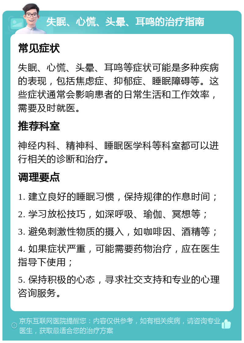 失眠、心慌、头晕、耳鸣的治疗指南 常见症状 失眠、心慌、头晕、耳鸣等症状可能是多种疾病的表现，包括焦虑症、抑郁症、睡眠障碍等。这些症状通常会影响患者的日常生活和工作效率，需要及时就医。 推荐科室 神经内科、精神科、睡眠医学科等科室都可以进行相关的诊断和治疗。 调理要点 1. 建立良好的睡眠习惯，保持规律的作息时间； 2. 学习放松技巧，如深呼吸、瑜伽、冥想等； 3. 避免刺激性物质的摄入，如咖啡因、酒精等； 4. 如果症状严重，可能需要药物治疗，应在医生指导下使用； 5. 保持积极的心态，寻求社交支持和专业的心理咨询服务。