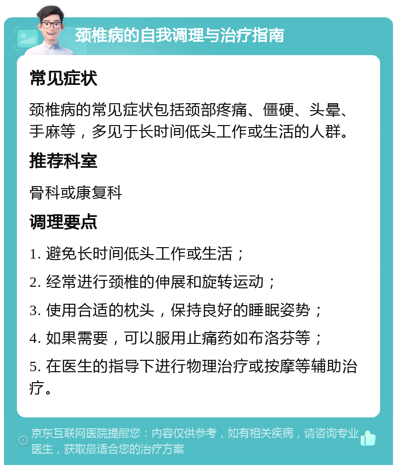 颈椎病的自我调理与治疗指南 常见症状 颈椎病的常见症状包括颈部疼痛、僵硬、头晕、手麻等，多见于长时间低头工作或生活的人群。 推荐科室 骨科或康复科 调理要点 1. 避免长时间低头工作或生活； 2. 经常进行颈椎的伸展和旋转运动； 3. 使用合适的枕头，保持良好的睡眠姿势； 4. 如果需要，可以服用止痛药如布洛芬等； 5. 在医生的指导下进行物理治疗或按摩等辅助治疗。