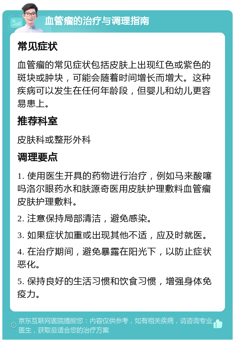 血管瘤的治疗与调理指南 常见症状 血管瘤的常见症状包括皮肤上出现红色或紫色的斑块或肿块，可能会随着时间增长而增大。这种疾病可以发生在任何年龄段，但婴儿和幼儿更容易患上。 推荐科室 皮肤科或整形外科 调理要点 1. 使用医生开具的药物进行治疗，例如马来酸噻吗洛尔眼药水和肤源奇医用皮肤护理敷料血管瘤皮肤护理敷料。 2. 注意保持局部清洁，避免感染。 3. 如果症状加重或出现其他不适，应及时就医。 4. 在治疗期间，避免暴露在阳光下，以防止症状恶化。 5. 保持良好的生活习惯和饮食习惯，增强身体免疫力。