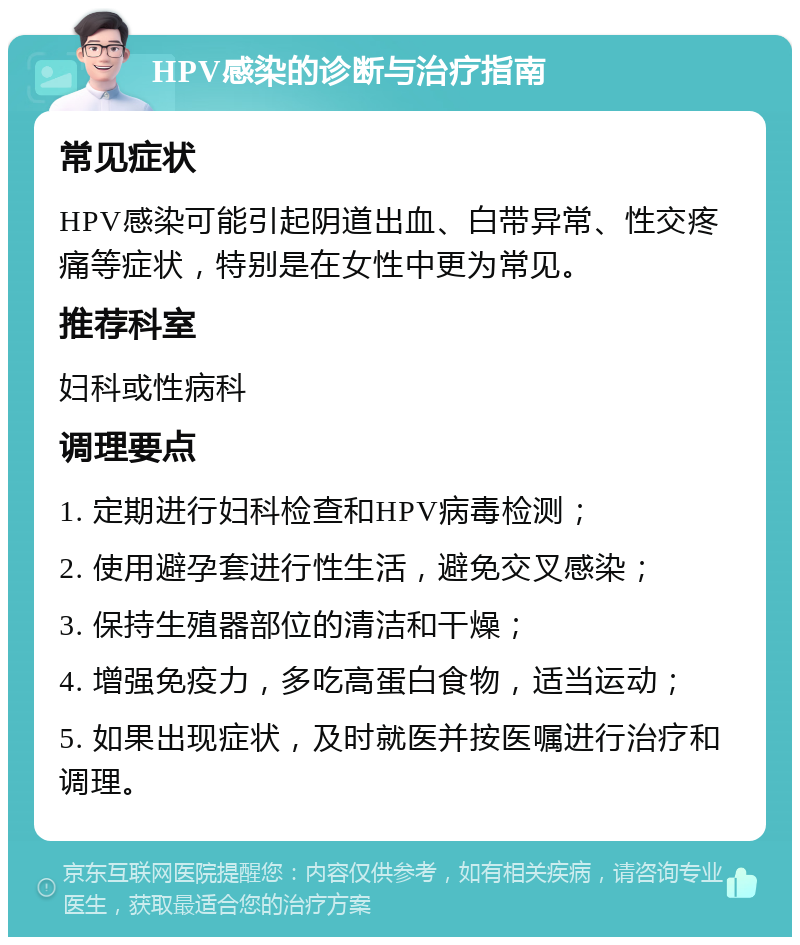 HPV感染的诊断与治疗指南 常见症状 HPV感染可能引起阴道出血、白带异常、性交疼痛等症状，特别是在女性中更为常见。 推荐科室 妇科或性病科 调理要点 1. 定期进行妇科检查和HPV病毒检测； 2. 使用避孕套进行性生活，避免交叉感染； 3. 保持生殖器部位的清洁和干燥； 4. 增强免疫力，多吃高蛋白食物，适当运动； 5. 如果出现症状，及时就医并按医嘱进行治疗和调理。