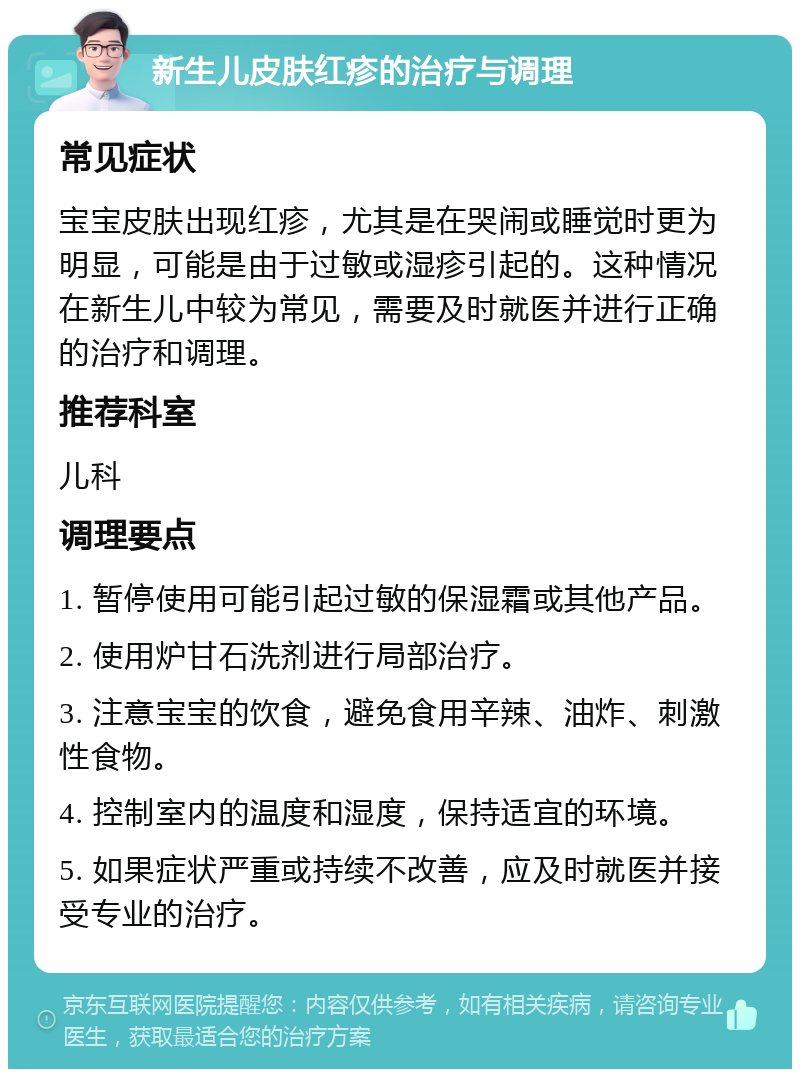 新生儿皮肤红疹的治疗与调理 常见症状 宝宝皮肤出现红疹，尤其是在哭闹或睡觉时更为明显，可能是由于过敏或湿疹引起的。这种情况在新生儿中较为常见，需要及时就医并进行正确的治疗和调理。 推荐科室 儿科 调理要点 1. 暂停使用可能引起过敏的保湿霜或其他产品。 2. 使用炉甘石洗剂进行局部治疗。 3. 注意宝宝的饮食，避免食用辛辣、油炸、刺激性食物。 4. 控制室内的温度和湿度，保持适宜的环境。 5. 如果症状严重或持续不改善，应及时就医并接受专业的治疗。