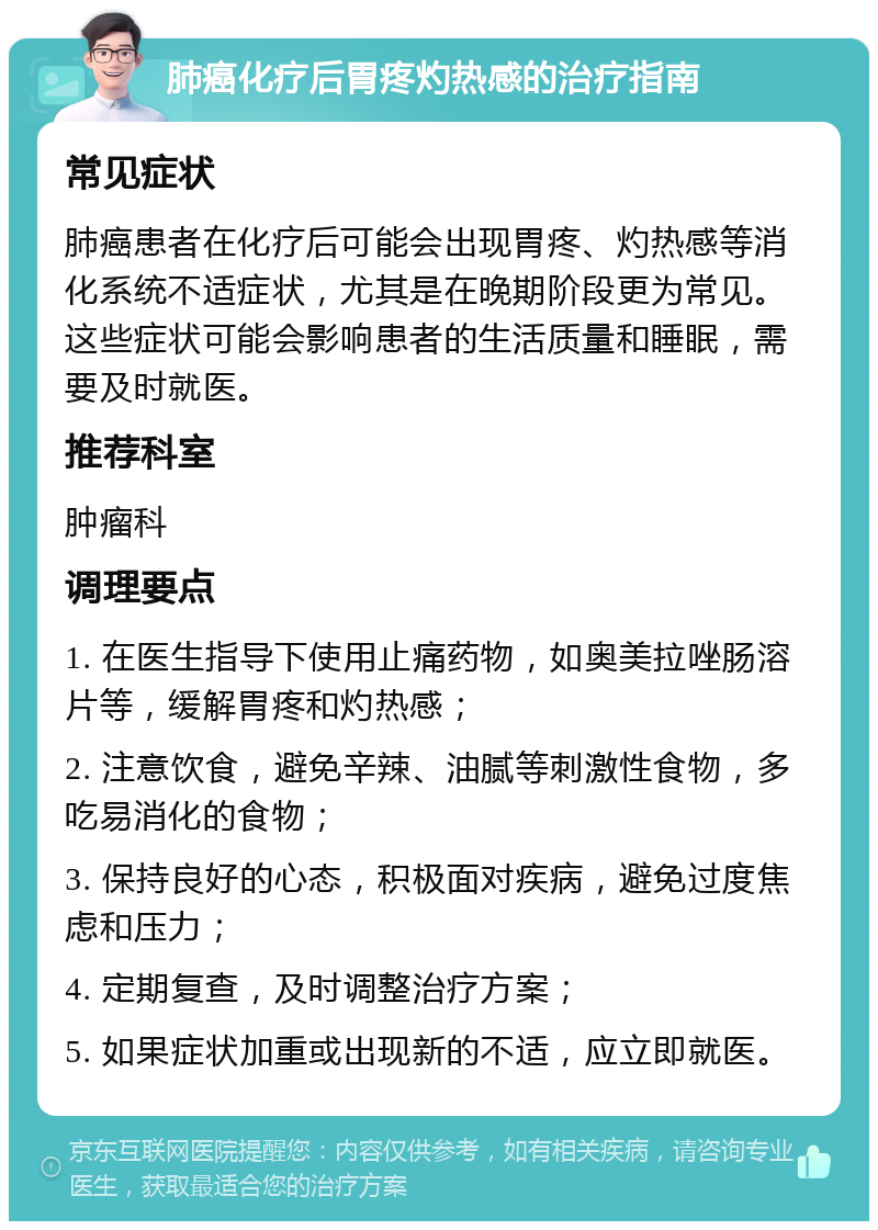 肺癌化疗后胃疼灼热感的治疗指南 常见症状 肺癌患者在化疗后可能会出现胃疼、灼热感等消化系统不适症状，尤其是在晚期阶段更为常见。这些症状可能会影响患者的生活质量和睡眠，需要及时就医。 推荐科室 肿瘤科 调理要点 1. 在医生指导下使用止痛药物，如奥美拉唑肠溶片等，缓解胃疼和灼热感； 2. 注意饮食，避免辛辣、油腻等刺激性食物，多吃易消化的食物； 3. 保持良好的心态，积极面对疾病，避免过度焦虑和压力； 4. 定期复查，及时调整治疗方案； 5. 如果症状加重或出现新的不适，应立即就医。