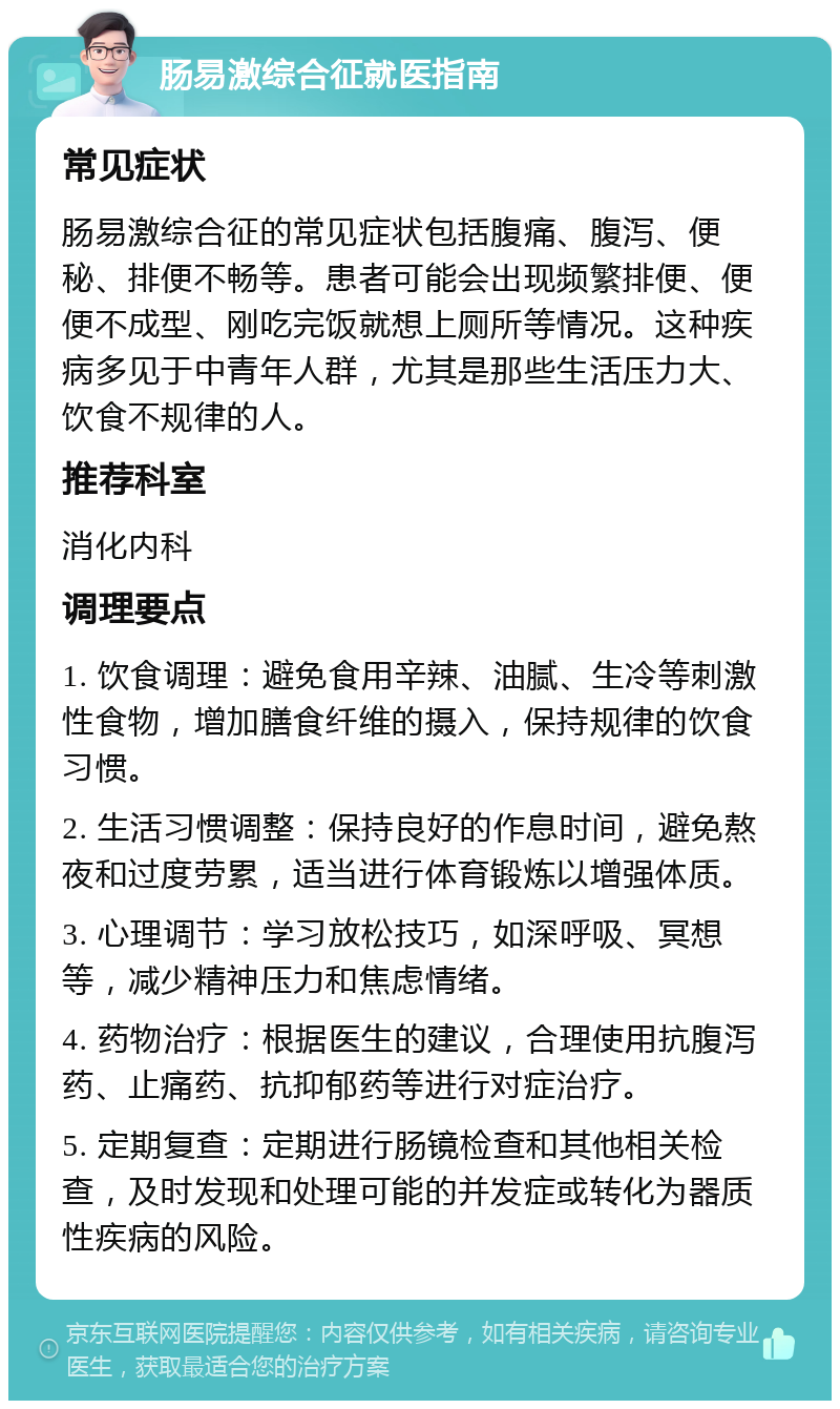 肠易激综合征就医指南 常见症状 肠易激综合征的常见症状包括腹痛、腹泻、便秘、排便不畅等。患者可能会出现频繁排便、便便不成型、刚吃完饭就想上厕所等情况。这种疾病多见于中青年人群，尤其是那些生活压力大、饮食不规律的人。 推荐科室 消化内科 调理要点 1. 饮食调理：避免食用辛辣、油腻、生冷等刺激性食物，增加膳食纤维的摄入，保持规律的饮食习惯。 2. 生活习惯调整：保持良好的作息时间，避免熬夜和过度劳累，适当进行体育锻炼以增强体质。 3. 心理调节：学习放松技巧，如深呼吸、冥想等，减少精神压力和焦虑情绪。 4. 药物治疗：根据医生的建议，合理使用抗腹泻药、止痛药、抗抑郁药等进行对症治疗。 5. 定期复查：定期进行肠镜检查和其他相关检查，及时发现和处理可能的并发症或转化为器质性疾病的风险。