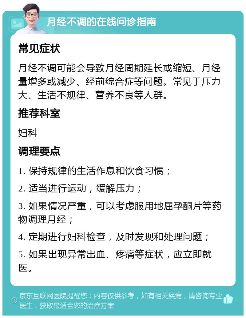 月经不调的在线问诊指南 常见症状 月经不调可能会导致月经周期延长或缩短、月经量增多或减少、经前综合症等问题。常见于压力大、生活不规律、营养不良等人群。 推荐科室 妇科 调理要点 1. 保持规律的生活作息和饮食习惯； 2. 适当进行运动，缓解压力； 3. 如果情况严重，可以考虑服用地屈孕酮片等药物调理月经； 4. 定期进行妇科检查，及时发现和处理问题； 5. 如果出现异常出血、疼痛等症状，应立即就医。