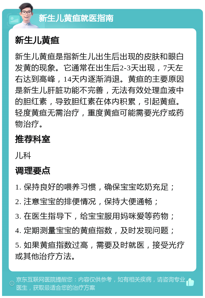 新生儿黄疸就医指南 新生儿黄疸 新生儿黄疸是指新生儿出生后出现的皮肤和眼白发黄的现象。它通常在出生后2-3天出现，7天左右达到高峰，14天内逐渐消退。黄疸的主要原因是新生儿肝脏功能不完善，无法有效处理血液中的胆红素，导致胆红素在体内积累，引起黄疸。轻度黄疸无需治疗，重度黄疸可能需要光疗或药物治疗。 推荐科室 儿科 调理要点 1. 保持良好的喂养习惯，确保宝宝吃奶充足； 2. 注意宝宝的排便情况，保持大便通畅； 3. 在医生指导下，给宝宝服用妈咪爱等药物； 4. 定期测量宝宝的黄疸指数，及时发现问题； 5. 如果黄疸指数过高，需要及时就医，接受光疗或其他治疗方法。