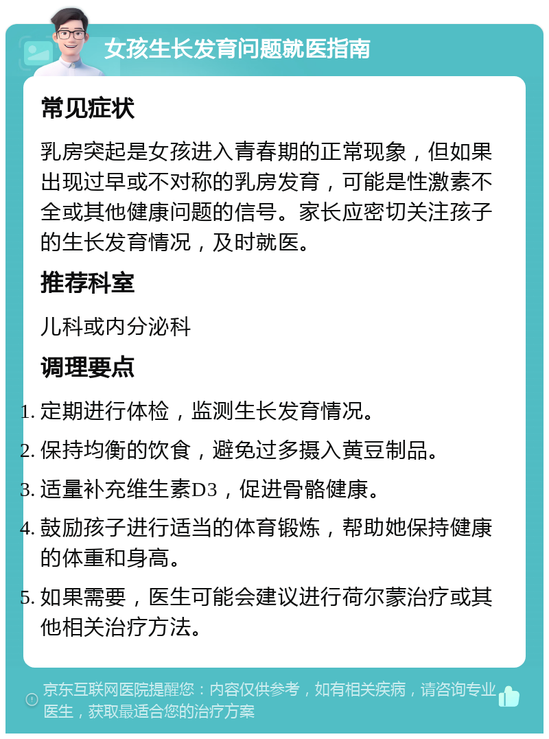 女孩生长发育问题就医指南 常见症状 乳房突起是女孩进入青春期的正常现象，但如果出现过早或不对称的乳房发育，可能是性激素不全或其他健康问题的信号。家长应密切关注孩子的生长发育情况，及时就医。 推荐科室 儿科或内分泌科 调理要点 定期进行体检，监测生长发育情况。 保持均衡的饮食，避免过多摄入黄豆制品。 适量补充维生素D3，促进骨骼健康。 鼓励孩子进行适当的体育锻炼，帮助她保持健康的体重和身高。 如果需要，医生可能会建议进行荷尔蒙治疗或其他相关治疗方法。