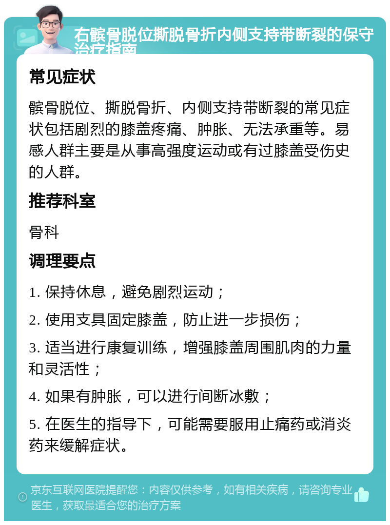 右髌骨脱位撕脱骨折内侧支持带断裂的保守治疗指南 常见症状 髌骨脱位、撕脱骨折、内侧支持带断裂的常见症状包括剧烈的膝盖疼痛、肿胀、无法承重等。易感人群主要是从事高强度运动或有过膝盖受伤史的人群。 推荐科室 骨科 调理要点 1. 保持休息，避免剧烈运动； 2. 使用支具固定膝盖，防止进一步损伤； 3. 适当进行康复训练，增强膝盖周围肌肉的力量和灵活性； 4. 如果有肿胀，可以进行间断冰敷； 5. 在医生的指导下，可能需要服用止痛药或消炎药来缓解症状。