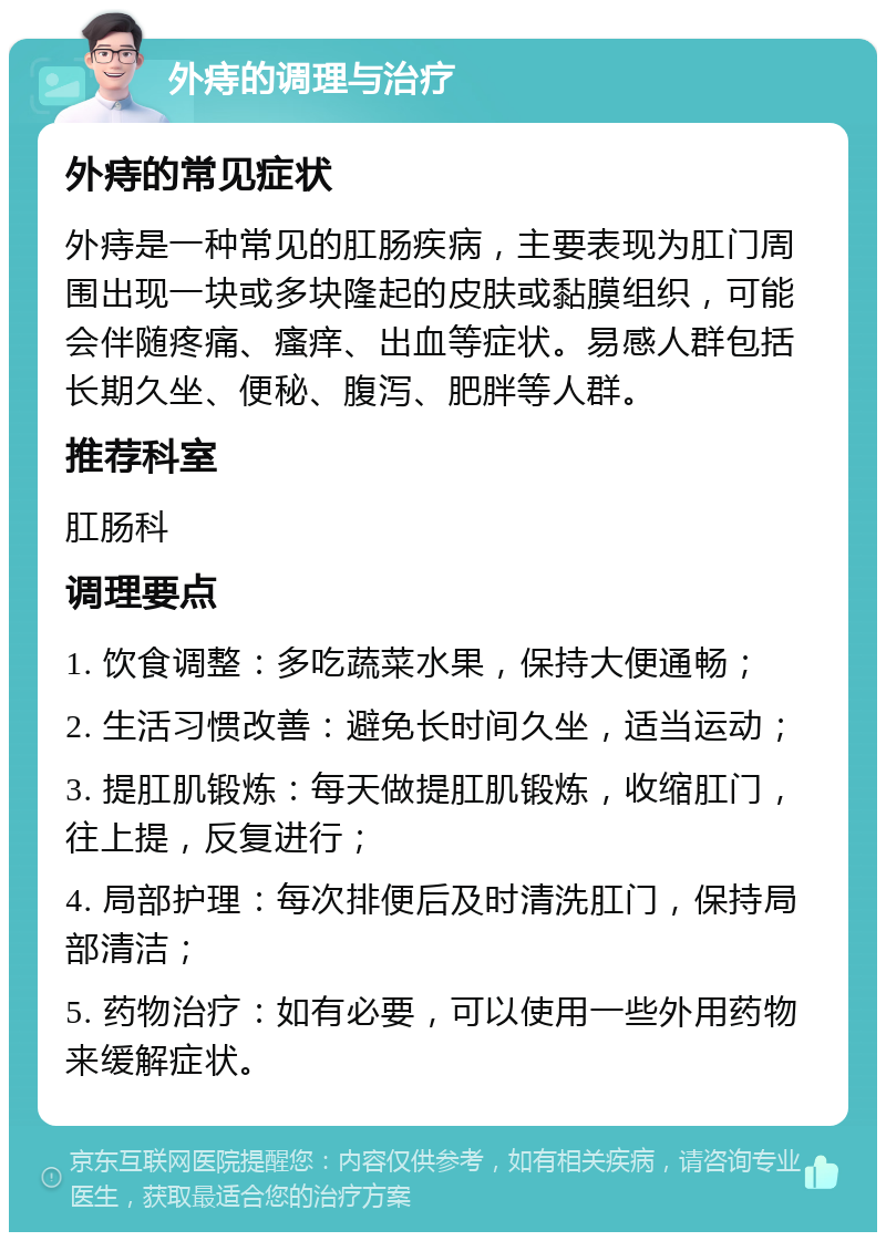 外痔的调理与治疗 外痔的常见症状 外痔是一种常见的肛肠疾病，主要表现为肛门周围出现一块或多块隆起的皮肤或黏膜组织，可能会伴随疼痛、瘙痒、出血等症状。易感人群包括长期久坐、便秘、腹泻、肥胖等人群。 推荐科室 肛肠科 调理要点 1. 饮食调整：多吃蔬菜水果，保持大便通畅； 2. 生活习惯改善：避免长时间久坐，适当运动； 3. 提肛肌锻炼：每天做提肛肌锻炼，收缩肛门，往上提，反复进行； 4. 局部护理：每次排便后及时清洗肛门，保持局部清洁； 5. 药物治疗：如有必要，可以使用一些外用药物来缓解症状。