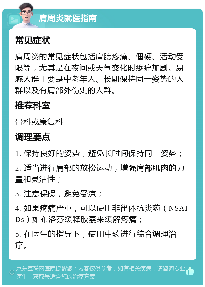 肩周炎就医指南 常见症状 肩周炎的常见症状包括肩膀疼痛、僵硬、活动受限等，尤其是在夜间或天气变化时疼痛加剧。易感人群主要是中老年人、长期保持同一姿势的人群以及有肩部外伤史的人群。 推荐科室 骨科或康复科 调理要点 1. 保持良好的姿势，避免长时间保持同一姿势； 2. 适当进行肩部的放松运动，增强肩部肌肉的力量和灵活性； 3. 注意保暖，避免受凉； 4. 如果疼痛严重，可以使用非甾体抗炎药（NSAIDs）如布洛芬缓释胶囊来缓解疼痛； 5. 在医生的指导下，使用中药进行综合调理治疗。