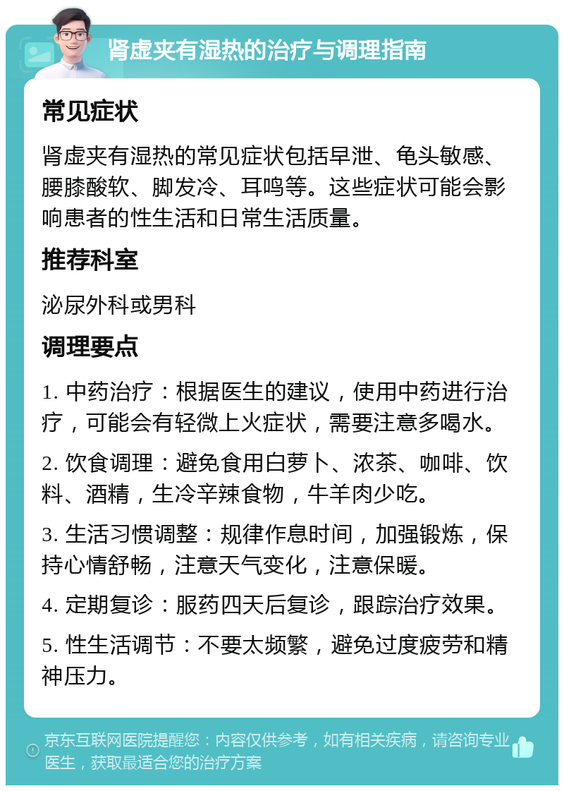 肾虚夹有湿热的治疗与调理指南 常见症状 肾虚夹有湿热的常见症状包括早泄、龟头敏感、腰膝酸软、脚发冷、耳鸣等。这些症状可能会影响患者的性生活和日常生活质量。 推荐科室 泌尿外科或男科 调理要点 1. 中药治疗：根据医生的建议，使用中药进行治疗，可能会有轻微上火症状，需要注意多喝水。 2. 饮食调理：避免食用白萝卜、浓茶、咖啡、饮料、酒精，生冷辛辣食物，牛羊肉少吃。 3. 生活习惯调整：规律作息时间，加强锻炼，保持心情舒畅，注意天气变化，注意保暖。 4. 定期复诊：服药四天后复诊，跟踪治疗效果。 5. 性生活调节：不要太频繁，避免过度疲劳和精神压力。