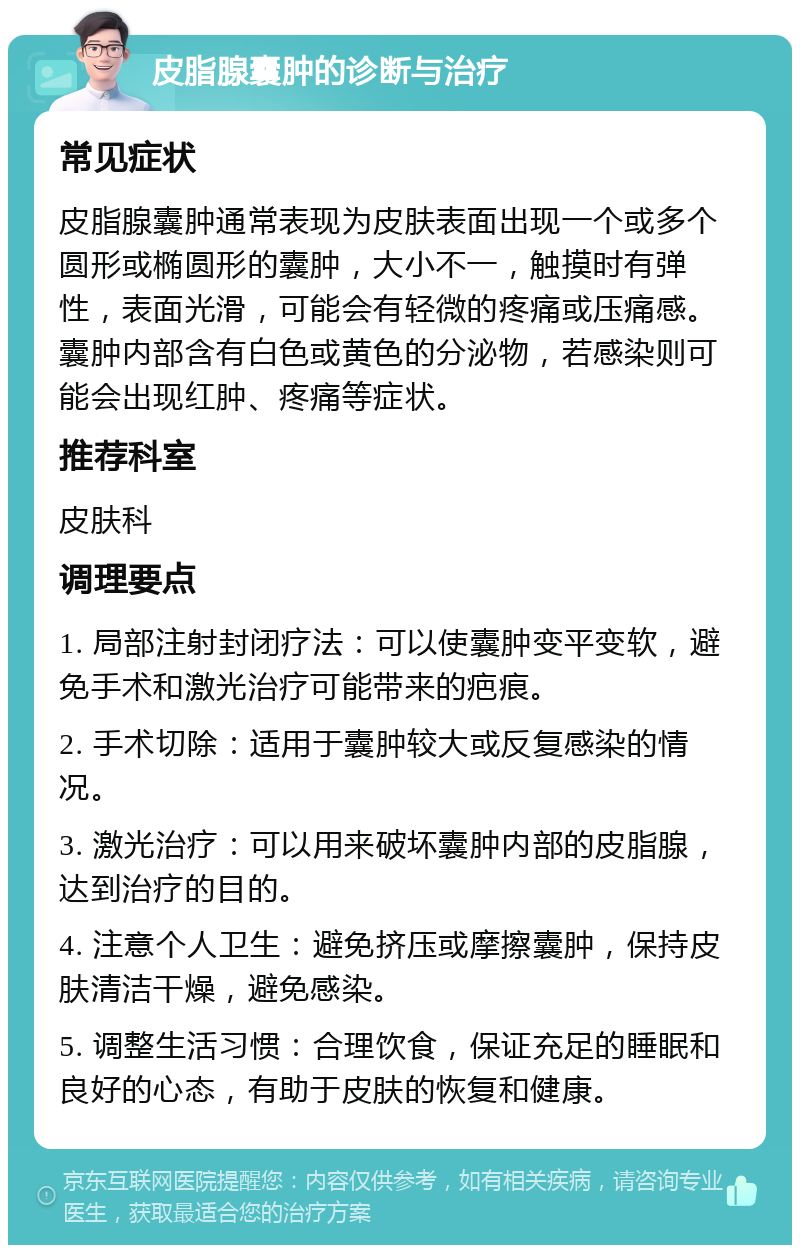 皮脂腺囊肿的诊断与治疗 常见症状 皮脂腺囊肿通常表现为皮肤表面出现一个或多个圆形或椭圆形的囊肿，大小不一，触摸时有弹性，表面光滑，可能会有轻微的疼痛或压痛感。囊肿内部含有白色或黄色的分泌物，若感染则可能会出现红肿、疼痛等症状。 推荐科室 皮肤科 调理要点 1. 局部注射封闭疗法：可以使囊肿变平变软，避免手术和激光治疗可能带来的疤痕。 2. 手术切除：适用于囊肿较大或反复感染的情况。 3. 激光治疗：可以用来破坏囊肿内部的皮脂腺，达到治疗的目的。 4. 注意个人卫生：避免挤压或摩擦囊肿，保持皮肤清洁干燥，避免感染。 5. 调整生活习惯：合理饮食，保证充足的睡眠和良好的心态，有助于皮肤的恢复和健康。