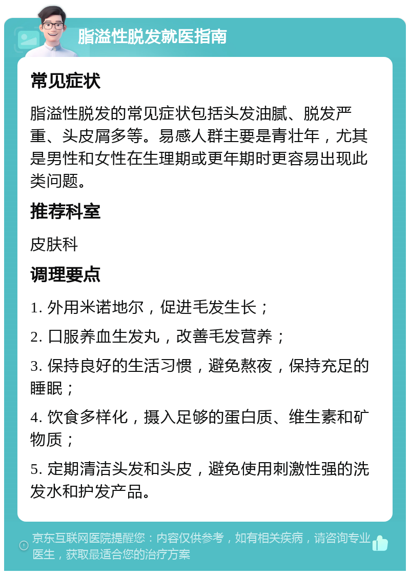 脂溢性脱发就医指南 常见症状 脂溢性脱发的常见症状包括头发油腻、脱发严重、头皮屑多等。易感人群主要是青壮年，尤其是男性和女性在生理期或更年期时更容易出现此类问题。 推荐科室 皮肤科 调理要点 1. 外用米诺地尔，促进毛发生长； 2. 口服养血生发丸，改善毛发营养； 3. 保持良好的生活习惯，避免熬夜，保持充足的睡眠； 4. 饮食多样化，摄入足够的蛋白质、维生素和矿物质； 5. 定期清洁头发和头皮，避免使用刺激性强的洗发水和护发产品。