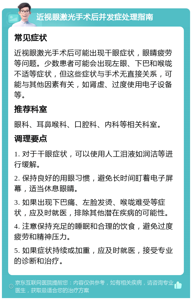 近视眼激光手术后并发症处理指南 常见症状 近视眼激光手术后可能出现干眼症状，眼睛疲劳等问题。少数患者可能会出现左眼、下巴和喉咙不适等症状，但这些症状与手术无直接关系，可能与其他因素有关，如肾虚、过度使用电子设备等。 推荐科室 眼科、耳鼻喉科、口腔科、内科等相关科室。 调理要点 1. 对于干眼症状，可以使用人工泪液如润洁等进行缓解。 2. 保持良好的用眼习惯，避免长时间盯着电子屏幕，适当休息眼睛。 3. 如果出现下巴痛、左脸发烫、喉咙难受等症状，应及时就医，排除其他潜在疾病的可能性。 4. 注意保持充足的睡眠和合理的饮食，避免过度疲劳和精神压力。 5. 如果症状持续或加重，应及时就医，接受专业的诊断和治疗。