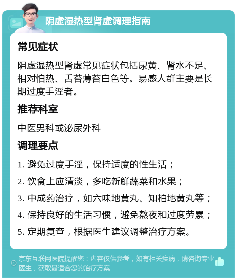 阴虚湿热型肾虚调理指南 常见症状 阴虚湿热型肾虚常见症状包括尿黄、肾水不足、相对怕热、舌苔薄苔白色等。易感人群主要是长期过度手淫者。 推荐科室 中医男科或泌尿外科 调理要点 1. 避免过度手淫，保持适度的性生活； 2. 饮食上应清淡，多吃新鲜蔬菜和水果； 3. 中成药治疗，如六味地黄丸、知柏地黄丸等； 4. 保持良好的生活习惯，避免熬夜和过度劳累； 5. 定期复查，根据医生建议调整治疗方案。