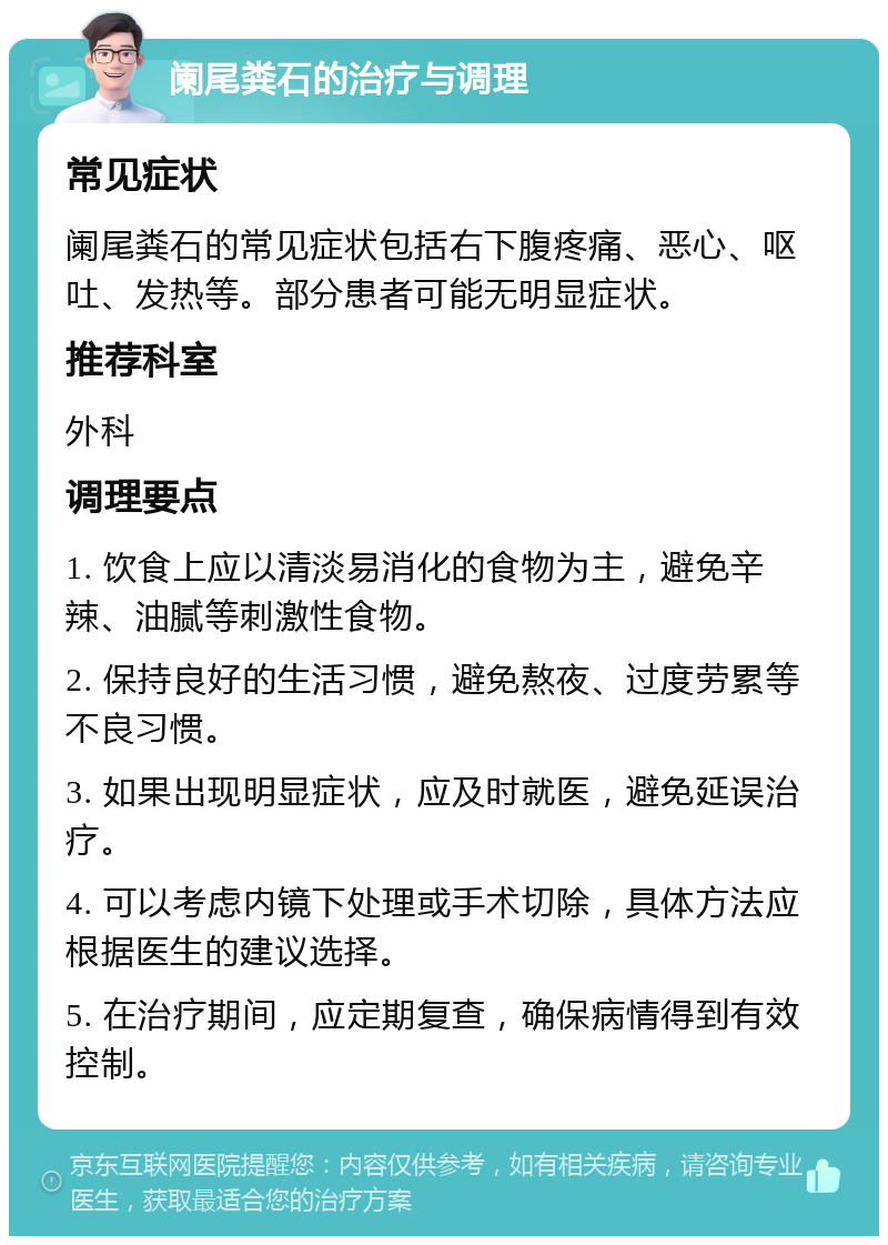 阑尾粪石的治疗与调理 常见症状 阑尾粪石的常见症状包括右下腹疼痛、恶心、呕吐、发热等。部分患者可能无明显症状。 推荐科室 外科 调理要点 1. 饮食上应以清淡易消化的食物为主，避免辛辣、油腻等刺激性食物。 2. 保持良好的生活习惯，避免熬夜、过度劳累等不良习惯。 3. 如果出现明显症状，应及时就医，避免延误治疗。 4. 可以考虑内镜下处理或手术切除，具体方法应根据医生的建议选择。 5. 在治疗期间，应定期复查，确保病情得到有效控制。