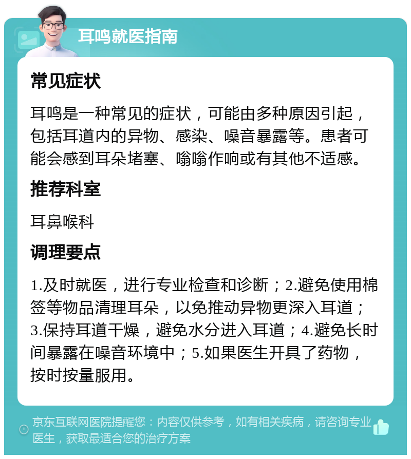 耳鸣就医指南 常见症状 耳鸣是一种常见的症状，可能由多种原因引起，包括耳道内的异物、感染、噪音暴露等。患者可能会感到耳朵堵塞、嗡嗡作响或有其他不适感。 推荐科室 耳鼻喉科 调理要点 1.及时就医，进行专业检查和诊断；2.避免使用棉签等物品清理耳朵，以免推动异物更深入耳道；3.保持耳道干燥，避免水分进入耳道；4.避免长时间暴露在噪音环境中；5.如果医生开具了药物，按时按量服用。