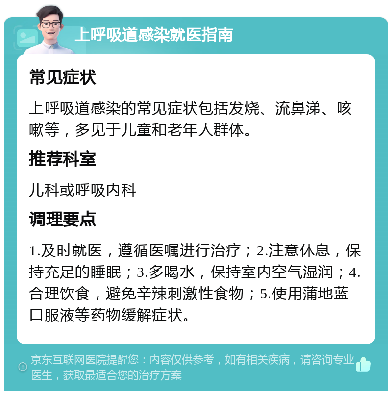 上呼吸道感染就医指南 常见症状 上呼吸道感染的常见症状包括发烧、流鼻涕、咳嗽等，多见于儿童和老年人群体。 推荐科室 儿科或呼吸内科 调理要点 1.及时就医，遵循医嘱进行治疗；2.注意休息，保持充足的睡眠；3.多喝水，保持室内空气湿润；4.合理饮食，避免辛辣刺激性食物；5.使用蒲地蓝口服液等药物缓解症状。