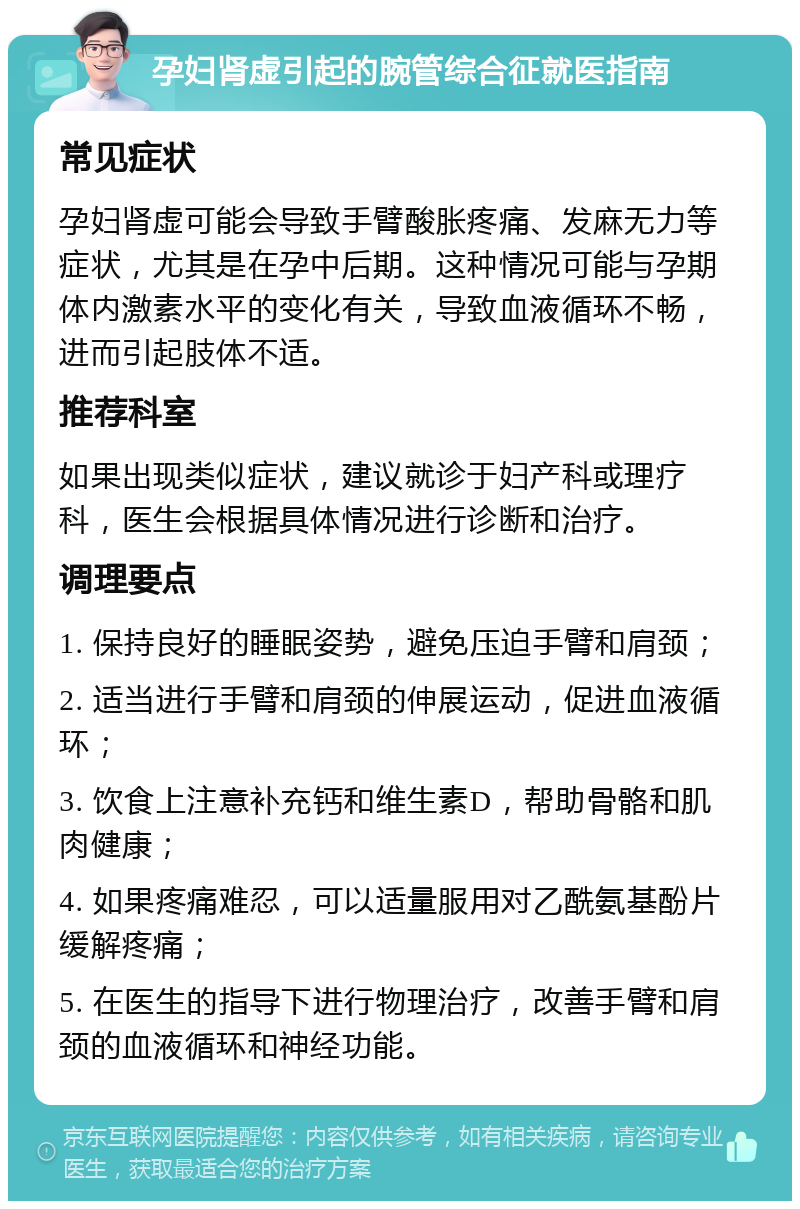 孕妇肾虚引起的腕管综合征就医指南 常见症状 孕妇肾虚可能会导致手臂酸胀疼痛、发麻无力等症状，尤其是在孕中后期。这种情况可能与孕期体内激素水平的变化有关，导致血液循环不畅，进而引起肢体不适。 推荐科室 如果出现类似症状，建议就诊于妇产科或理疗科，医生会根据具体情况进行诊断和治疗。 调理要点 1. 保持良好的睡眠姿势，避免压迫手臂和肩颈； 2. 适当进行手臂和肩颈的伸展运动，促进血液循环； 3. 饮食上注意补充钙和维生素D，帮助骨骼和肌肉健康； 4. 如果疼痛难忍，可以适量服用对乙酰氨基酚片缓解疼痛； 5. 在医生的指导下进行物理治疗，改善手臂和肩颈的血液循环和神经功能。