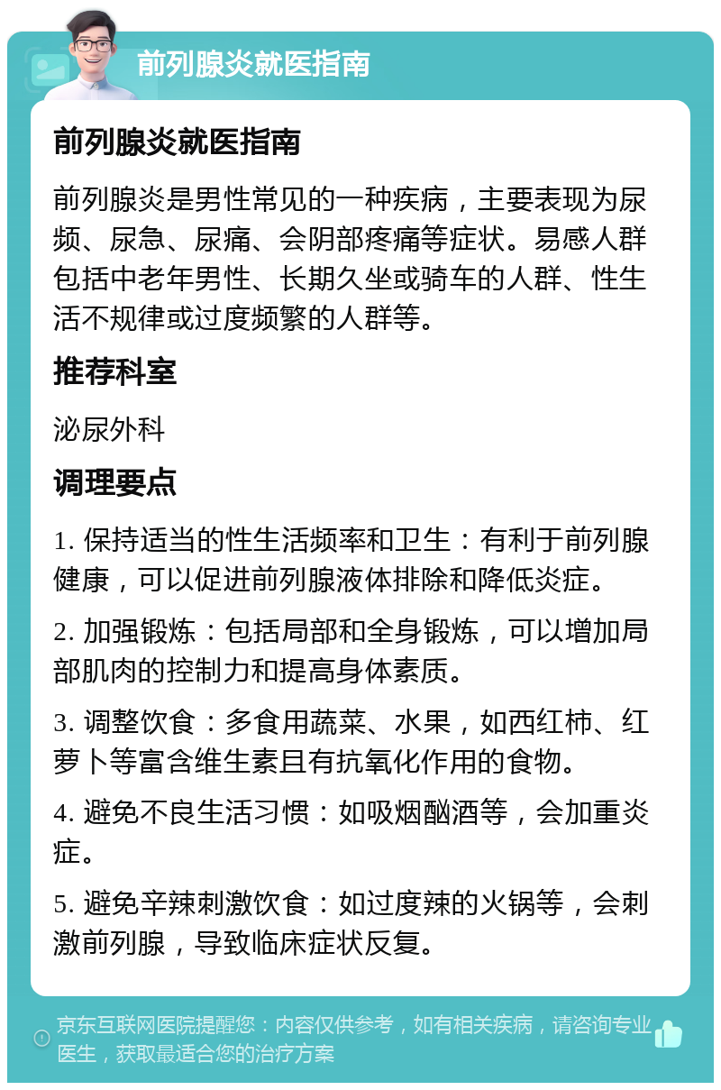 前列腺炎就医指南 前列腺炎就医指南 前列腺炎是男性常见的一种疾病，主要表现为尿频、尿急、尿痛、会阴部疼痛等症状。易感人群包括中老年男性、长期久坐或骑车的人群、性生活不规律或过度频繁的人群等。 推荐科室 泌尿外科 调理要点 1. 保持适当的性生活频率和卫生：有利于前列腺健康，可以促进前列腺液体排除和降低炎症。 2. 加强锻炼：包括局部和全身锻炼，可以增加局部肌肉的控制力和提高身体素质。 3. 调整饮食：多食用蔬菜、水果，如西红柿、红萝卜等富含维生素且有抗氧化作用的食物。 4. 避免不良生活习惯：如吸烟酗酒等，会加重炎症。 5. 避免辛辣刺激饮食：如过度辣的火锅等，会刺激前列腺，导致临床症状反复。