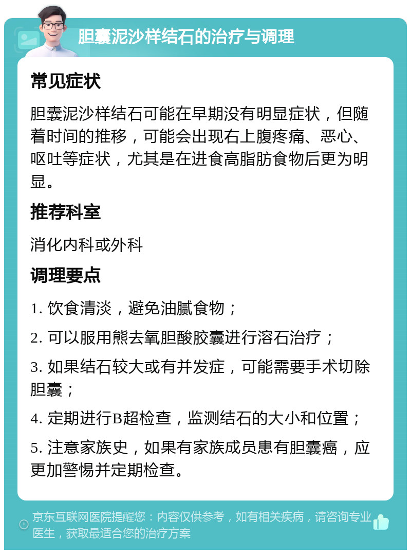 胆囊泥沙样结石的治疗与调理 常见症状 胆囊泥沙样结石可能在早期没有明显症状，但随着时间的推移，可能会出现右上腹疼痛、恶心、呕吐等症状，尤其是在进食高脂肪食物后更为明显。 推荐科室 消化内科或外科 调理要点 1. 饮食清淡，避免油腻食物； 2. 可以服用熊去氧胆酸胶囊进行溶石治疗； 3. 如果结石较大或有并发症，可能需要手术切除胆囊； 4. 定期进行B超检查，监测结石的大小和位置； 5. 注意家族史，如果有家族成员患有胆囊癌，应更加警惕并定期检查。