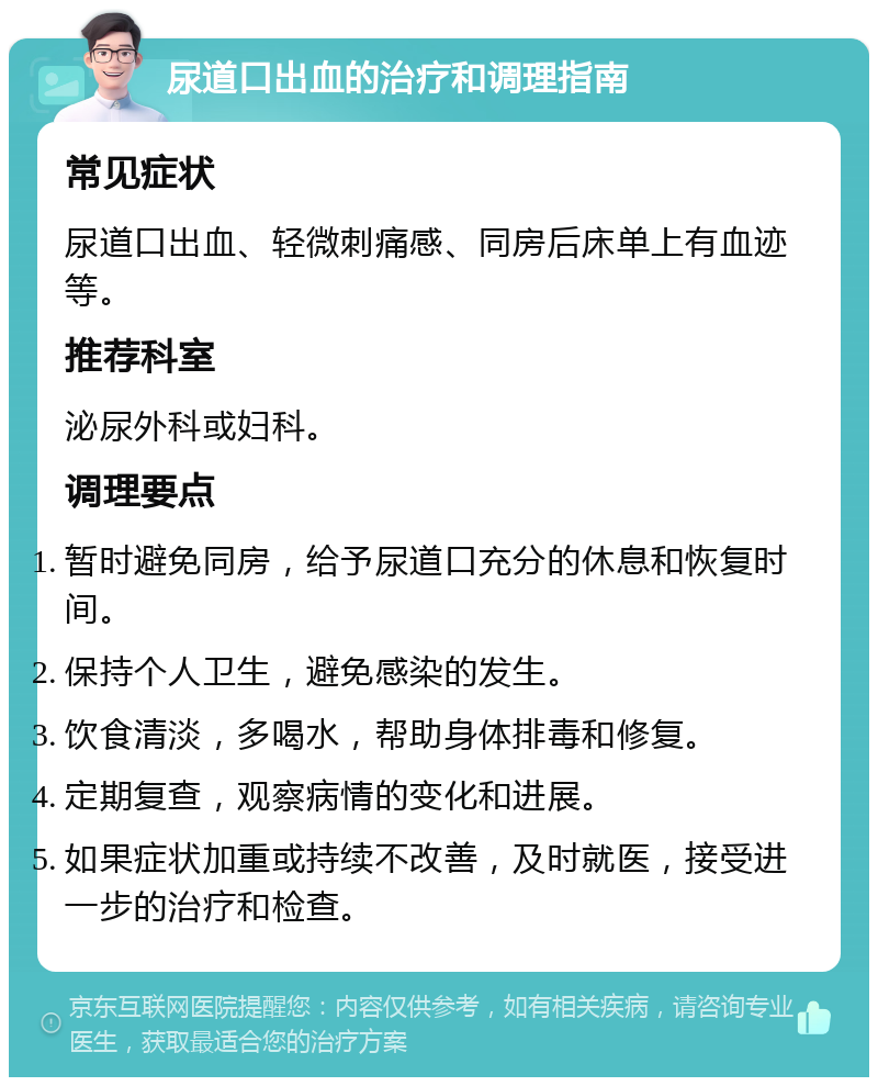 尿道口出血的治疗和调理指南 常见症状 尿道口出血、轻微刺痛感、同房后床单上有血迹等。 推荐科室 泌尿外科或妇科。 调理要点 暂时避免同房，给予尿道口充分的休息和恢复时间。 保持个人卫生，避免感染的发生。 饮食清淡，多喝水，帮助身体排毒和修复。 定期复查，观察病情的变化和进展。 如果症状加重或持续不改善，及时就医，接受进一步的治疗和检查。