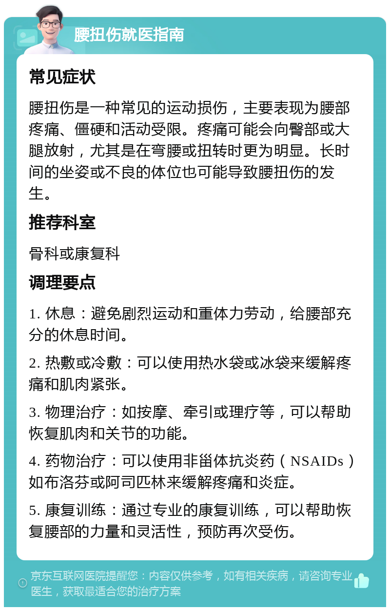 腰扭伤就医指南 常见症状 腰扭伤是一种常见的运动损伤，主要表现为腰部疼痛、僵硬和活动受限。疼痛可能会向臀部或大腿放射，尤其是在弯腰或扭转时更为明显。长时间的坐姿或不良的体位也可能导致腰扭伤的发生。 推荐科室 骨科或康复科 调理要点 1. 休息：避免剧烈运动和重体力劳动，给腰部充分的休息时间。 2. 热敷或冷敷：可以使用热水袋或冰袋来缓解疼痛和肌肉紧张。 3. 物理治疗：如按摩、牵引或理疗等，可以帮助恢复肌肉和关节的功能。 4. 药物治疗：可以使用非甾体抗炎药（NSAIDs）如布洛芬或阿司匹林来缓解疼痛和炎症。 5. 康复训练：通过专业的康复训练，可以帮助恢复腰部的力量和灵活性，预防再次受伤。