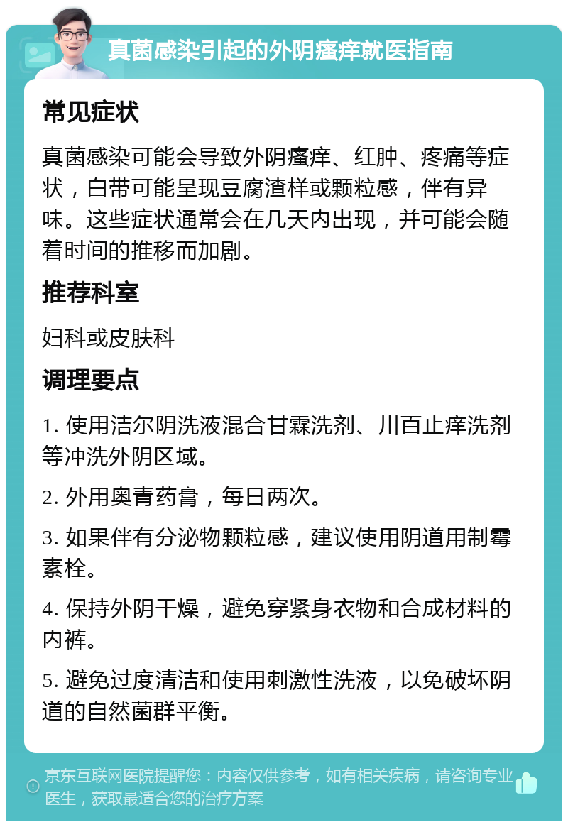 真菌感染引起的外阴瘙痒就医指南 常见症状 真菌感染可能会导致外阴瘙痒、红肿、疼痛等症状，白带可能呈现豆腐渣样或颗粒感，伴有异味。这些症状通常会在几天内出现，并可能会随着时间的推移而加剧。 推荐科室 妇科或皮肤科 调理要点 1. 使用洁尔阴洗液混合甘霖洗剂、川百止痒洗剂等冲洗外阴区域。 2. 外用奥青药膏，每日两次。 3. 如果伴有分泌物颗粒感，建议使用阴道用制霉素栓。 4. 保持外阴干燥，避免穿紧身衣物和合成材料的内裤。 5. 避免过度清洁和使用刺激性洗液，以免破坏阴道的自然菌群平衡。