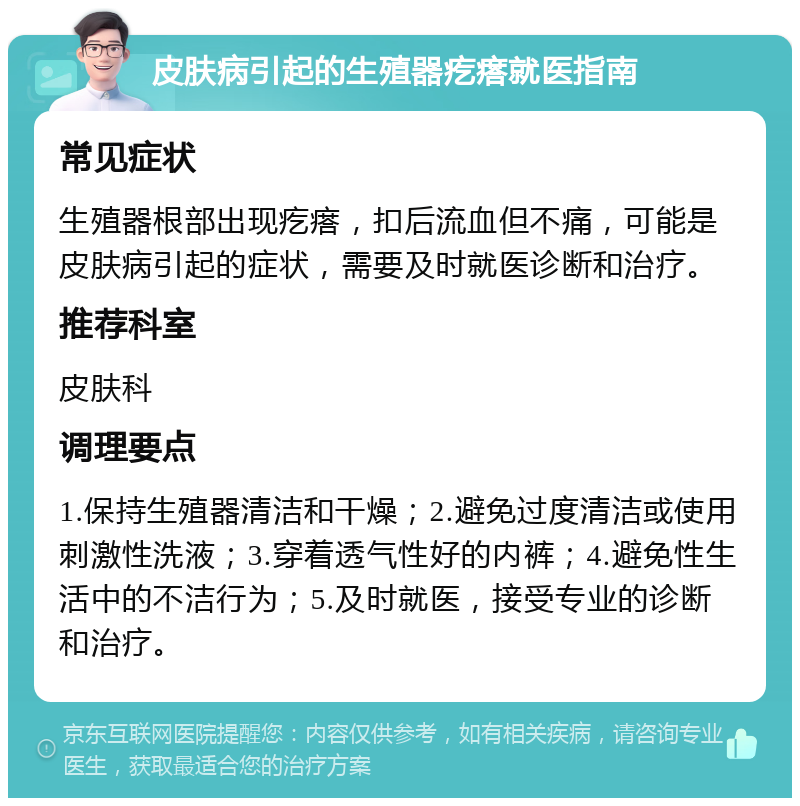 皮肤病引起的生殖器疙瘩就医指南 常见症状 生殖器根部出现疙瘩，扣后流血但不痛，可能是皮肤病引起的症状，需要及时就医诊断和治疗。 推荐科室 皮肤科 调理要点 1.保持生殖器清洁和干燥；2.避免过度清洁或使用刺激性洗液；3.穿着透气性好的内裤；4.避免性生活中的不洁行为；5.及时就医，接受专业的诊断和治疗。